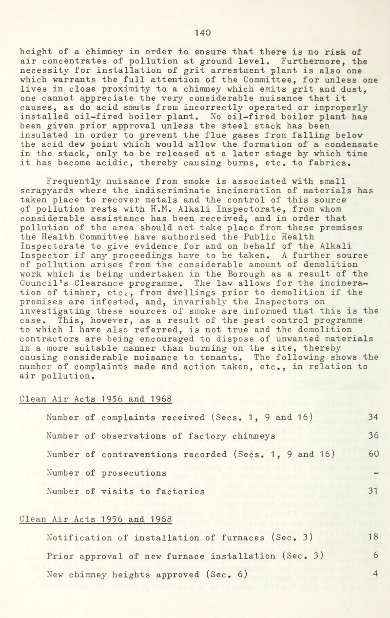 140 height of a chimney in order to ensure that there is no risk of air concentrates of pollution at ground levelc Furthermore, the necessity for installation of grit arrestment plant is also one which warrants the full attention of the Committee, for unless one lives in close proximity to a chimney which emits grit and dust, one cannot appreciate the very considerable nuisance that it causes, as do acid smuts from incorrectly operated or improperly installed oil-fired boiler planto No oil-fired boiler plant has been given prior approval unless the steel stack has been insulated in order to prevent the flue gases from falling below the acid dew point which would allow the formation of a condensate in the stack, only to be released at a later stage by which time it has become acidic, thereby causing burns, etc. to fabrics. Frequently nuisance from smoke is associated with small scrapyards where the indiscriminate incineration of materials has taken place to recover metals and the control of this source of pollution rests with H.M. Alkali Inspectorate, from whom considerable assistance has been received, and in order that pollution of the area should not take place from these premises the Health Committee have authorised the Public Health Inspectorate to give evidence for and on behalf of the Alkali Inspector if any proceedings have to be taken. A further source of pollution arises from the considerable amount of demolition work which is being undertaken in the Borough as a result of the Council’s Clearance programme. The law allows for the incinera- tion of timber, etc., from dwellings prior to demolition if the premises are infested, and, invariably the Inspectors on investigating these sources of smoke are informed that this is the case. This, however, as a result of the pest control programme to which I have also referred, is not true and the demolition contractors are being encouraged to dispose of unwanted materials in a more suitable manner than burning on the site, thereby causing considerable nuisance to tenants. The following shows the number of complaints made and action taken, etc., in relation to air pollution. Clean Air Acts 1956 and 1968 Number of complaints received (Secs. 1, 9 and 16) 34 Number of observations of factory chimneys 36 Number of contraventions recorded (Secs. 1, 9 and 16) 60 Number of prosecutions - Number of visits to factories 31 Clean Air Acts 1936 and 1968 18 6 Notification of installation of furnaces (Sec. 3) Prior approval of new furnace installation (Sec. 3)
