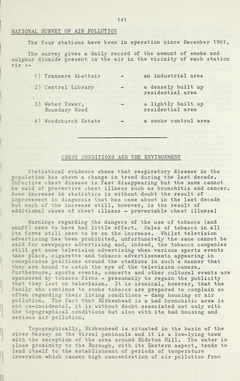 NATIONAL SURVEY OF AIR POLLUTION The four stations have been in operation since December 1961. The survey gives a daily record of the amount of smoke and sulphur dioxide present in the air in the vicinity of each station viz :- 1) Tranmere Abattoir 2) Central Library 3) Water Tower, Boundary Road 4) Woodchurch Estate an industrial area a densely built up residential area a lightly built up residential area a smoke control area CHEST CONDITIONS AND THE ENVIRONMENT Statistical evidence shows that respiratory disease in the population has shown a change in trend during the last decade. Infective chest disease is fast disappearing but the same cannot be said of preventive chest illness such as bronchitis and cancer. Some increase in statistics is without doubt the result of improvement in diagnosis that has come about in the last decade but much of the increase still, however, is the result of additional cases of chest illness - preventable chest illnessj Warnings regarding the dangers of the use of tobacco (and snuff) seem to have had little effect. Sales of tobacco in all its forms still seem to be on the increase. Whilst television advertising has been prohibited, unfortunately the same cannot be said for newspaper advertising and, indeed, the tobacco companies still get some television advertising when various sports events take place, cigarette and tobacco advertisements appearing in conspicuous positions around the stadiums in such a manner that they are bound to catch the eye of the television camera. Furthermore, sports events, concerts and other cultural events are sponsored by tobacco firms - presumably to regain the publicity that they lost on television. It is ironical, however, that the family who continue to smoke tobacco are prepared to complain so often regarding their living conditions - damp housing or air pollution. The fact that Birkenhead is a bad bronchitic area is not co-incidental, it is without doubt associated not only with the topographical conditions but also with its bad housing and serious air pollution. Topographically, Birkenhead is situated in the basin of the river Mersey on the Wirral peninsula and it is a low-lying town . the exception of the area around Bidston Hill. The water in close proximity to the Borough, with its Eastern aspect, tends to lend itself to the establishment of periods of temperature inversion which causes high concentration of air pollution from