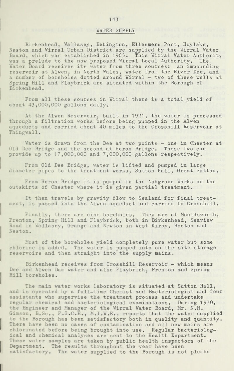 WATER SUPPLY Birkenhead, Wallasey, Bebington, Ellesmere Port, Hoylake, Neston and Wirral Urban District are supplied by the Wirral Water Board, which was established in 1963. This Wirral Water Authority was a prelude to the now proposed Wirral Local Authority. The Water Board receives its water from three sources: an impounding reservoir at Alwen, in North Wales, water from the River Dee, and a number of boreholes dotted around Wirral - two of these wells at Spring Hill and Flaybrick are situated within the Borough of Bi rkenhead. From all these sources in Wirral there is a total yield of about 43,000,000 gallons daily. At the Alwen Reservoir, built in 1921, the water is processed through a filtration works before being pumped in the Alwen aqueducts and carried about 40 miles to the Crosshill Reservoir at Thingwall. Wafer is drawn from the Dee at two points - one in Chester at Cld Dee Bridge and the second at Heron Bridge. These two can provide up to 17,000,000 and 7,000,000 gallons respectively. From Old Dee Bridge, water is lifted and pumped in large diameter pipes to the treatment works, Sutton Hall, Great Sutton. From Heron Bridge it is pumped to the Ashgrove Works on the outskirts of Chester where it is given partial treatment. It then travels by gravity flow to Sealand for final treat- ment, is passed into the Alwen aqueduct and carried to Crosshill. Finally, there are nine boreholes. They are at Mouldsworth, Prenton, Spring Hill and Flaybrick, both in Birkenhead, Seaview Road in Wallasey, Grange and Newton in West Kirby, Hooton and Neston. Most of the boreholes yield completely pure water but some chlorine is added. The water is pumped into on the site storage reservoirs and then straight into the supply mains. Birkenhead receives from Crosshill Reservoir - which means Dee and Alwen Dam water and also Flaybrick, Prenton and Spring Hill boreholes. The main water works laboratory is situated at Sutton Hall, and is operated by a full-time Chemist and Bacteriologist and four assistants who supervise the treatment process and undertake regular chemical and bacteriological examinations. During 1970, the Engineer and Manager of the Wirral Water Board, Mr. N.H. Gimson, B.Sc., F.I.C.E., M.I.W.E., reports that the water supplied to the Borough has been satisfactory both in quality and quantity. There have been no cases of contamination and all new mains are chlorinated before being brought into use. Regular bacteriolog- ical and chemical analyses are sent to the Health Department. These v are taken by public health inspectors of the Department. The results throughout the year have been satisfactory. The water supplied to the Borough is not plumbo