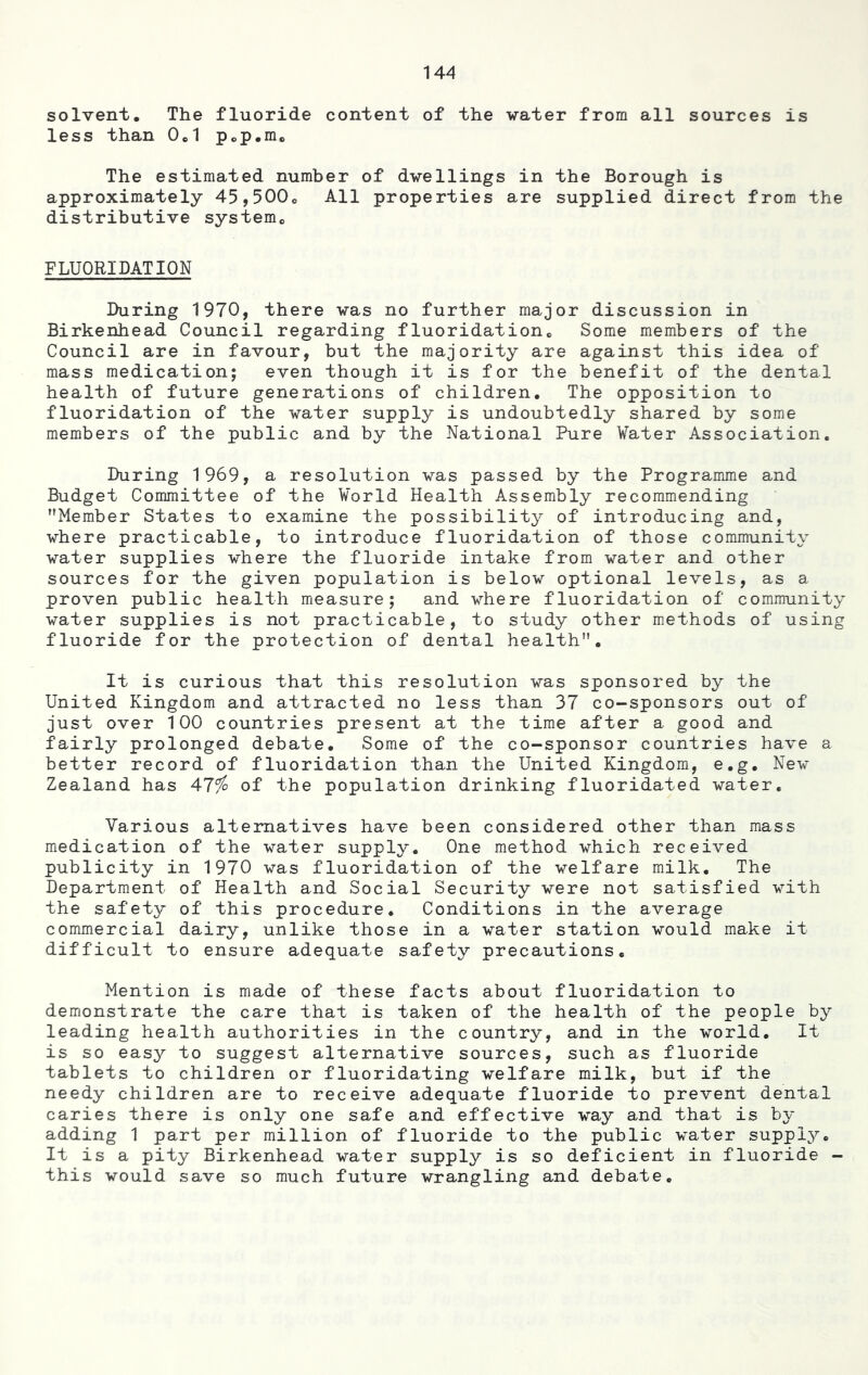 solvent. The fluoride content of the -water from all sources is less than 0C1 p.p.m. The estimated number of dwellings in the Borough is approximately 45,500e All properties are supplied direct from the distributive system,, FLUORIDATION During 1970, there was no further major discussion in Birkenhead Council regarding fluoridation. Some members of the Council are in favour, but the majority are against this idea of mass medication; even though it is for the benefit of the dental health of future generations of children. The opposition to fluoridation of the water supply is undoubtedly shared by some members of the public and by the National Pure Water Association. During 1969, a resolution was passed by the Programme and Budget Committee of the World Health Assembly recommending Member States to examine the possibility of introducing and, where practicable, to introduce fluoridation of those community water supplies where the fluoride intake from water and other sources for the given population is below optional levels, as a proven public health measure; and where fluoridation of community water supplies is not practicable, to study other methods of using fluoride for the protection of dental health. It is curious that this resolution was sponsored by the United Kingdom and attracted no less than 37 co-sponsors out of just over 100 countries present at the time after a good and fairly prolonged debate. Some of the co-sponsor countries have a better record of fluoridation than the United Kingdom, e.g. New Zealand has 47$ of the population drinking fluoridated water. Various alternatives have been considered other than mass medication of the water supply. One method which received publicity in 1970 was fluoridation of the welfare milk. The Department of Health and Social Security were not satisfied with the safety of this procedure. Conditions in the average commercial dairy, unlike those in a water station would make it difficult to ensure adequate safety precautions. Mention is made of these facts about fluoridation to demonstrate the care that is taken of the health of the people by leading health authorities in the country, and in the world. It is so easy to suggest alternative sources, such as fluoride tablets to children or fluoridating welfare milk, but if the needy children are to receive adequate fluoride to prevent dental caries there is only one safe and effective way and that is by adding 1 part per million of fluoride to the public water supply. It is a pity Birkenhead water supply is so deficient in fluoride - this would save so much future wrangling and debate.