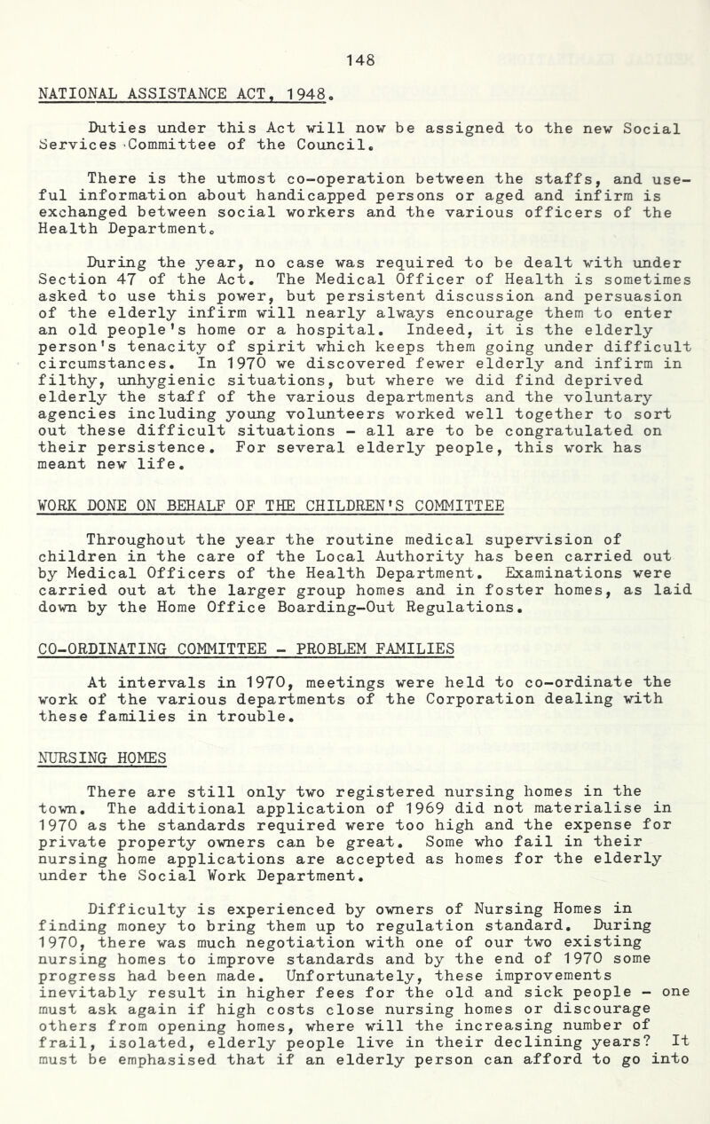 NATIONAL ASSISTANCE ACT, 1948. Duties under this Act will now be assigned to the new Social Services Committee of the Council® There is the utmost co-operation between the staffs, and use- ful information about handicapped persons or aged and infirm is exchanged between social workers and the various officers of the Health Department® During the .year, no case was required to be dealt with under Section 47 of the Act. The Medical Officer of Health is sometimes asked to use this power, but persistent discussion and persuasion of the elderly infirm will nearly always encourage them to enter an old people’s home or a hospital. Indeed, it is the elderly person’s tenacity of spirit which keeps them going under difficult circumstances. In 1970 we discovered fewer elderly and infirm in filthy, unhygienic situations, but where we did find deprived elderly the staff of the various departments and the voluntary agencies including young volunteers worked well together to sort out these difficult situations - all are to be congratulated on their persistence. For several elderly people, this work has meant new life. ¥0RK DONE ON BEHALF OF THE CHILDREN’S COMMITTEE Throughout the year the routine medical supervision of children in the care of the Local Authority has been carried out by Medical Officers of the Health Department. Examinations were carried out at the larger group homes and in foster homes, as laid down by the Home Office Boarding-Out Regulations. CO-ORDINATING COMMITTEE - PROBLEM FAMILIES At intervals in 1970, meetings were held to co-ordinate the work of the various departments of the Corporation dealing with these families in trouble. NURSING HOMES There are still only two registered nursing homes in the town. The additional application of 1969 did not materialise in 1970 as the standards required were too high and the expense for private property owners can be great. Some who fail in their nursing home applications are accepted as homes for the elderly under the Social Work Department. Difficulty is experienced by owners of Nursing Homes in finding money to bring them up to regulation standard. During 1970, there was much negotiation with one of our two existing nursing homes to improve standards and by the end of 1970 some progress had been made. Unfortunately, these improvements inevitably result in higher fees for the old and sick people - one must ask again if high costs close nursing homes or discourage others from opening homes, where will the increasing number of frail, isolated, elderly people live in their declining years? It must be emphasised that if an elderly person can afford to go into