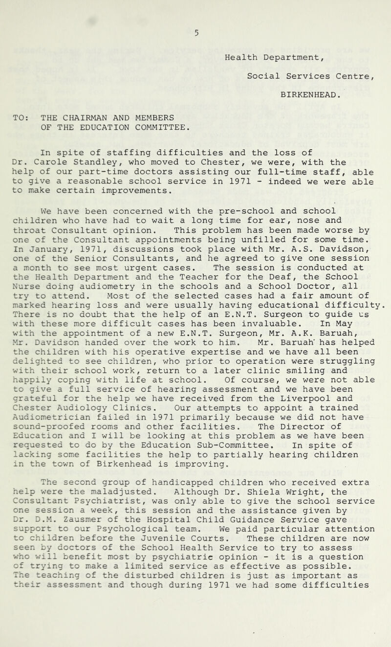 Health Department, Social Services Centre, BIRKENHEAD. TO: THE CHAIRMAN AND MEMBERS OF THE EDUCATION COMMITTEE. In spite of staffing difficulties and the loss of Dr. Carole Standley, who moved to Chester, we were, with the help of our part-time doctors assisting our full-time staff, able to give a reasonable school service in 1971 - indeed we were able to make certain improvements. We have been concerned with the pre-school and school children who have had to wait a long time for ear, nose and throat Consultant opinion. This problem has been made worse by one of the Consultant appointments being unfilled for some time. In January, 1971, discussions took place with Mr. A.S. Davidson, one of the Senior Consultants, and he agreed to give one session a month to see most urgent cases. The session is conducted at the Health Department and the Teacher for the Deaf, the School Nurse doing audiometry in the schools and a School Doctor, all try to attend. Most of the selected cases had a fair amount of marked hearing loss and were usually having educational difficulty. There is no doubt that the help of an E.N.T. Surgeon to guide us with these more difficult cases has been invaluable. In May with the appointment of a new E.N.T. Surgeon, Mr. A.K. Baruah, Mr. Davidson handed over the work to him. Mr. Baruah' has helped the children with his operative expertise and we have all been delighted to see children, who prior to operation were struggling with their school work, return to a later clinic smiling and happily coping with life at school. Of course, we were not able to give a full service of hearing assessment and we have been grateful for the help we have received from the Liverpool and Chester Audiology Clinics. Our attempts to appoint a trained Audiometrician failed in 1971 primarily because we did not have sound-proofed rooms and other facilities. The Director of Education and I will be looking at this problem as we have been requested to do by the Education Sub-Committee. In spite of lacking some facilities the help to partially hearing children in the town of Birkenhead is improving. The second group of handicapped children who received extra help were the maladjusted. Although Dr. Shiela Wright, the Consultant Psychiatrist, was only able to give the school service one session a week, this session and the assistance given by Dr. D.M. Zausmer of the Hospital Child Guidance Service gave support to our Psychological team. We paid particular attention to children before the Juvenile Courts. These children are now seen by doctors of the School Health Service to try to assess who v/ill benefit most by psychiatric opinion - it is a question of trying to make a limited service as effective as possible. The teaching of the disturbed children is just as important as their assessment and though during 1971 we had some difficulties