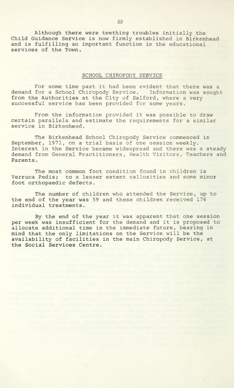 Although there were teething troubles initially the Child Guidance Service is now firmly established in Birkenhead and is fulfilling an important function in the educational services of the Town. SCHOOL CHIROPODY SERVICE For some time past it had been evident that there was a demand for a School Chiropody Service. Information was sought from the Authorities at the City of Salford, where a very successful service has been provided for some years. From the information provided it was possible to draw certain parallels and estimate the requirements for a similar service in Birkenhead. The Birkenhead School Chiropody Service commenced in September, 1971, on a trial basis of one session weekly. Interest in the Service became widespread and there was a steady demand from General Practitioners, Health Visitors, Teachers and Parents. The most common foot condition found in children is Verruca Pedis; to a lesser extent callosities and some minor foot orthopaedic defects. The number of children who attended the Service, up to the end of the year was 59 and these children received 176 individual treatments. By the end of the year it was apparent that one session per week was insufficient for the demand and it is proposed to allocate additional time in the immediate future, bearing in mind that the only limitations on the Service will be the availability of facilities in the main Chiropody Service, at the Social Services Centre.