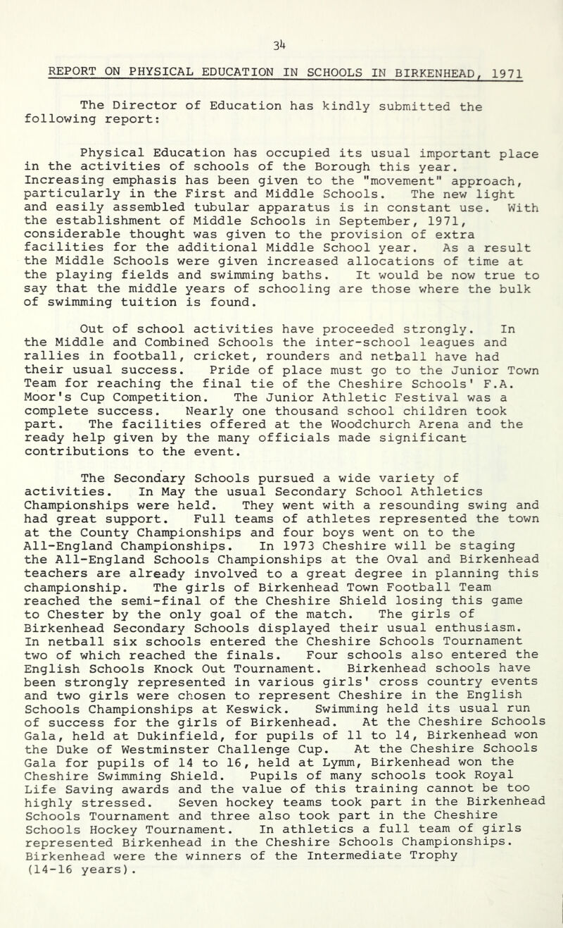 3h REPORT ON PHYSICAL EDUCATION IN SCHOOLS IN BIRKENHEAD^ 1971 The Director of Education has kindly submitted the following report: Physical Education has occupied its usual important place in the activities of schools of the Borough this year. Increasing emphasis has been given to the movement approach, particularly in the First and Middle Schools. The new light and easily assembled tubular apparatus is in constant use. With the establishment of Middle Schools in September, 1971, considerable thought was given to the provision of extra facilities for the additional Middle School year. As a result the Middle Schools were given increased allocations of time at the playing fields and swimming baths. It would be now true to say that the middle years of schooling are those where the bulk of swimming tuition is found. Out of school activities have proceeded strongly. In the Middle and Combined Schools the inter-school leagues and rallies in football, cricket, rounders and netball have had their usual success. Pride of place must go to the Junior Town Team for reaching the final tie of the Cheshire Schools' F.A. Moor's Cup Competition. The Junior Athletic Festival was a complete success. Nearly one thousand school children took part. The facilities offered at the Woodchurch Arena and the ready help given by the many officials made significant contributions to the event. The Secondary Schools pursued a wide variety of activities. In May the usual Secondary School Athletics Championships were held. They went with a resounding swing and had great support. Full teams of athletes represented the town at the County Championships and four boys went on to the All-England Championships. In 1973 Cheshire will be staging the All-England Schools Championships at the Oval and Birkenhead teachers are already involved to a great degree in planning this championship. The girls of Birkenhead Town Football Team reached the semi-final of the Cheshire Shield losing this game to Chester by the only goal of the match. The girls of Birkenhead Secondary Schools displayed their usual enthusiasm. In netball six schools entered the Cheshire Schools Tournament two of which reached the finals. Four schools also entered the English Schools Knock Out Tournament. Birkenhead schools have been strongly represented in various girls' cross country events and two girls were chosen to represent Cheshire in the English Schools Championships at Keswick. Swimming held its usual run of success for the girls of Birkenhead. At the Cheshire Schools Gala, held at Dukinfield, for pupils of 11 to 14, Birkenhead won the Duke of Westminster Challenge Cup. At the Cheshire Schools Gala for pupils of 14 to 16, held at Lymm, Birkenhead won the Cheshire Swimming Shield. Pupils of many schools took Royal Life Saving awards and the value of this training cannot be too highly stressed. Seven hockey teams took part in the Birkenhead Schools Tournament and three also took part in the Cheshire Schools Hockey Tournament. In athletics a full team of girls represented Birkenhead in the Cheshire Schools Championships. Birkenhead were the winners of the Intermediate Trophy (14-16 years).