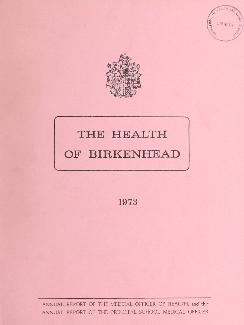 — —_— THE HEALTH OF BIRKENHEAD 1973 ANNUAL REPORT OF THE MEDICAL OFFICER OF HEALTH, and the ANNUAL REPORT OF THE PRINCIPAL SCHOOL MEDICAL OFFICER