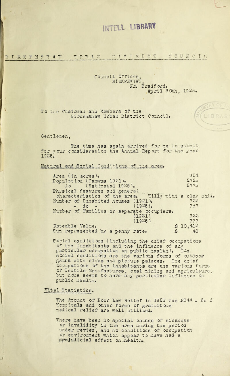 IKTHU LIBRAW T B, K F N P ft n H F ^ TT T' T T P. T C T C 0 U IT C T L Council Offices, ITr, Bradford. April 3 0tn, 19 26. To tne Ciiairman and Meraliers of tne Biriisnshaw Urban Bisti'^ict Ccrjincil. Gentlemen, The time has again arrived for me to sucnio for your consideration the Annual Report for tne year 1926. Idatural and Social Conditions of tne area. Area (in acres'i. 924 Papulation (Census 1921'), 272c do (Fstimated 1926'), 277c Physical feaoures and general _ _ characteristics of tne area, ^illy v:ion a 'clay R’jmlDer of Inxiabited nouses (1921'), 722 - do - (1926^, 767 ITuT-ber of Families or sepax’ate occupiers, 01921) 722 (1926') 777 Rateable Value, £ 10,412 S-'jm represented by a penny rate. £ 40 Coctal conditions (including the cnief occupations of the inhabitants and tne influence of any particular occ’^ation on public healtn), Tne social conditions are the varioas forms of antdooA? with clubs and picture palaces. Tne cnief occupations of the innabitants are tne various forms _of Textile Manufactures, coal mining and agriculture, but none seems to have any particular influence on public nealtn. Vital Statistics. The Amount of Poor Law Relief in 1926 was £344 , 6. 6 Fcspitals and otner forms of gratuit oas medical relief are well utilized. Tnere have been no special causes of sickness or invalidity in the area during the period under review, and no conditions of occupation or environment wnicn appear to nave had a jh?s;|udicial effect on :h®altn.