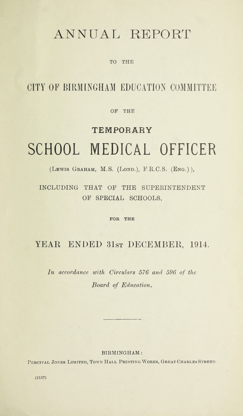 TO THE CITY OF BIRMINGHAM EDUCATION COMMITTEE OF THE TEMPORARY SCHOOL MEDICAL OFFICER (Lewis Graham, M.S. (Lond.), PE.C.S. (Eng.)), INCLUDING THAT OF THE SUPEEINTENDENT OF SPECIAL SCHOOLS, FOR THE YEAR ENDED 31st DECEMBER, 1914. In accordance ivith Circulars 576 and 596 of the Board of Education. BIRMINGHAM : Percival Jones Limited, Town Hall Printing Works, Great Charles Street- (1157)