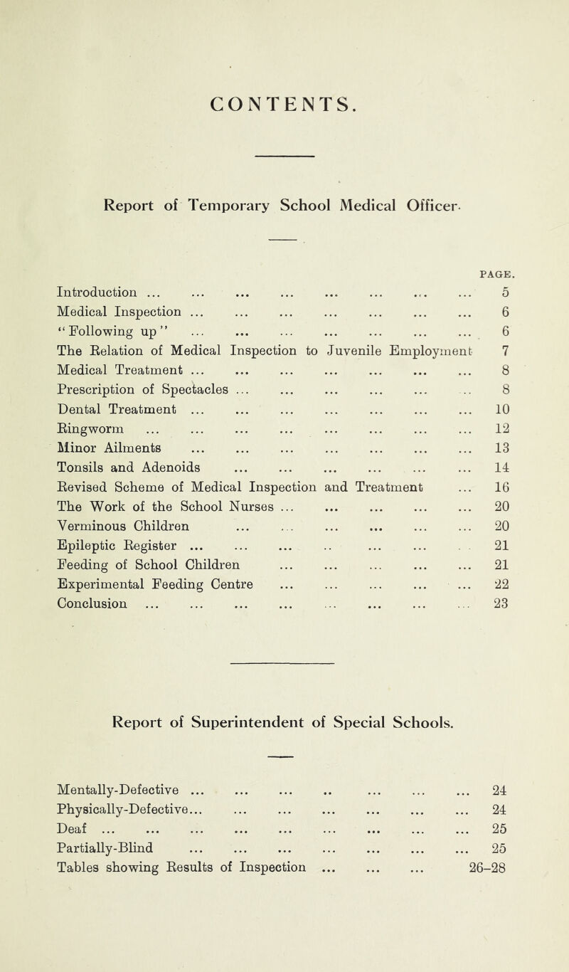 CONTENTS. Report of Temporary School Medical Officer. PAGE. Introduction ... ... ... ... ... ... ... ... 5 Medical Inspection ... ... ... ... ... ... ... 6 “Following up” ... ... ... ... ... ... ... 6 The Relation of Medical Inspection to Juvenile Employment 7 Medical Treatment ... ... ... ... ... ... ... 8 Prescription of Spectacles ... ... ... ... ... ... 8 Dental Treatment ... ... ... ... ... ... ... 10 Ringworm ... ... ... ... ... ... ... ... 12 Minor Ailments 13 Tonsils and Adenoids ... ... ... ... ... ... 14 Revised Scheme of Medical Inspection and Treatment ... 16 The Work of the School Nurses 20 Verminous Children ... ... ... ... ... ... 20 Epileptic Register ... ... ... .. ... ... 21 Feeding of School Children ... 21 Experimental Feeding Centre ... ... ... ... ... 22 Conclusion ... ... ... ... ... ... ... ... 23 Report of Superintendent of Special Schools. Mentally-Defective ... ... ... .. ... ... ... 24 Physically-Defective... ... ... ... ... ... ... 24 Deaf 25 Partially-Blind ... ... ... ... ... ... ... 25 Tables showing Results of Inspection 26-28