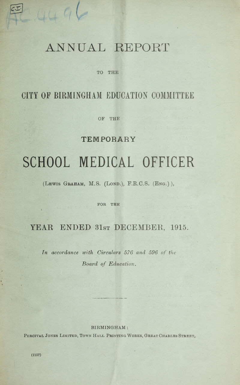 / ANNUAL REPORT TO THE CITY OF BIRMINGHAM EDUCATION COMMITTEE OP THE TEMPORARY SCHOOL MEDICAL OFFICER (Lewis Graham, M.S. (Lond.), F.R.C.S. (Eng.)), FOR THE YEAR ENDED 31st DECEMBER, 1915. In accoj'dance ivith Circulars 576 and 596 of the Board of Education. BIRMINGHAM : Percivai/ Jones Limited, Town Hall Printing Works, Great Charles Street. (1157)