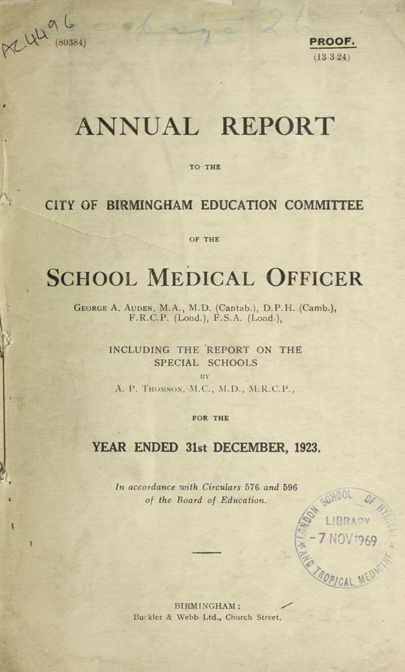 PROOF. (13 3-24) c\ L (80384) ANNUAL REPORT TO THE CiPy OF BIRMINGHAM EDUCATION COMMITTEE OF THE V School Medical Officer George A. Auden, M.A., M.D. (Cantab.), D.P.H. (Camb.), F.R.C.P. (Lond.), F.S.A. (Lond.), INCLUDING THE REPORT ON THE SPECIAL SCHOOLS 1 \ A. P. Thomson, M.C., M.D., M.R.C.P., FOR THE YEAR ENDED 31st DECEMBER, 1923. In accordance with Circulars 576 and 696 of the Board of Education. LIBRA-v ^-7 NOV-969 BIRMINGHAM: Buckler & Webb Ltd., Church Street.