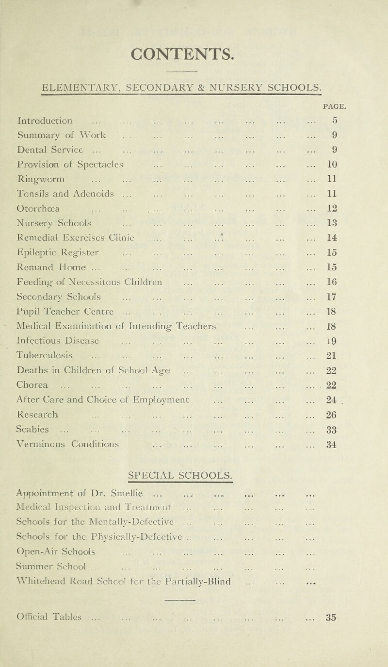 CONTENTS ELEMENTARY, SECONDARY & NURSERY SCHOOLS. PAGE. Introduction ... ... ... ... ... ... ... ... 5 Summary of Woirk ... ... ... ... ... ... 9 Dental Service ... ... ... ... ... ... ... ... 9 Provision of Spectacles ... ... ... ... ... ... 10 Ring-worm ... ... ... ... ... ... ... ... 11 Tonsils and AdenoidSi ... ... ... ... ... ... ... 11 Otorrhoea ... ... .... ... ... ... ... ... 12 Nursery Schools ... ... ... ... ... ... ... 13 Remedial Exercises Clinic ... ... ..! ... ... ... 14 Epileptic Register ... ... ... ... ... ... ... 15 Remand Home ... ... ... ... ... ... ... ... 15 Feeding of Necessitous Children ... ... ... ... ... 16 Secondary Schools ... ... ... ... ... ... ... 17 Pupil Teacher Centre ... ... ... ... ... ... ... 18 Medical Examination of Intending Teachers ... ... ... 18 Infectious Disease ... ... ... ... ... ... ... i9 Tuberculosis ... ... ... ... ... ... ... ... 21 Deaths in Children of School Age ... ... ... ... ... 22 Choirea ... ... ... ... ... ... ... ... ... . 22 After Care and Choice of Employment ... ... ... ... 24. Research ... ... ... ... ... ... ... ... 26 Scabies ... ... ... ... ... ... ... 33 Verminous Conditions ... ... ... ... ... ... 34 SPECIAL SCHOOLS. Appointment of Dr. Smellie ..., ...| Medical Inspection and Treatment Schools for the: Mentally-Defective ... Schools for the Physically-Defective... Open-Air Schools ... ... ... ... Summer School ... ... ... Whitehead Road Schoiol for' the Partially-Blind Official Tables 35