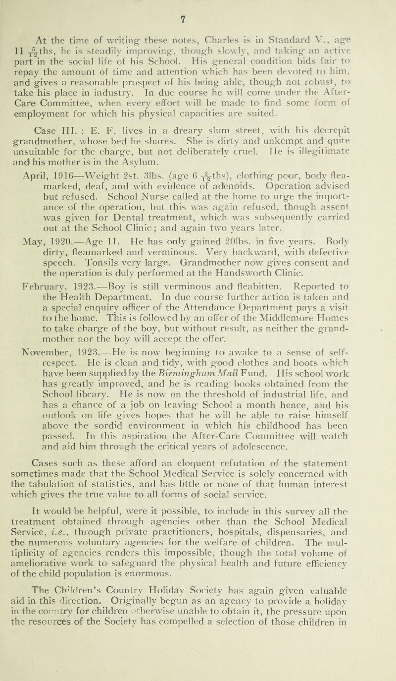 At the time of writing- these notes, Charles is in Standard V., ag^e 11 Y%ths, he is steadily improving-, thoug;-h slowly,, and taking- an active part in the social life of his School. His general condition bids fair to repay the amount of time and attention which has been devoted to him, and g-ives a reasonable prospect of his being able, though not robust, to take his place in industry. In due course he will come under the After- Care Committee, when every effort will be made to find some form of employment for which his physical capacities are suited. Case III. : E. F. lives in a dreary slum street, with his decrepit grandmother, whose bed he shares. She is dirty and unkempt and quite unsuitable for the charge, but not deliberately cruel. He is illegitimate and his mother is in the Asylum. April, 1916—Weight 2&t. 31bs. (age 6 -j^ths), clothiag poor, body flea- marked, deaf, and with evidence of adenoids. Operation advised but refused. School Nurse called at the home tO' urge the import- ance of the operation, but this was again refused, though assent was given for Dental treatment, which was subsequently carried out at the School Clinic; and again two' years later. May, 1920.—Age 11. He has only gained 201bs. in five years. Body dirty, fleamarked and verminons. Very backward, with defective speech. Tonsils very large. Grandmother now gives consent and the operation is duly performed at the Handsworth Clinic. February, 1923.—Boy is still verminous and fleabitten. Reported to the Health Department. In due course further action is taken and a special enquiry officer of the Attendance Department pays a visit to the home. This is followed by an offer of the Middlemore Homes tO' take charge of the boy, but without result, as neither the grand- mother nor the boy will accept the offer. November, 1923.—He is now beginning tO' awake tO' a sense of self- respect. He is clean and tidy, with good clothes and boots which have been supplied by the Birmingham Mail Fund. His school work has greatly improved, and he is reading books obtained from the School library. He is now on the threshold of industrial life, and has a chance of a job on leaving School a month hence, and his outlook on life gives hopes that he will be able to raise himself above the sordid environment in which his childhood has been passed. In this aspiration the After-Care Committee will watch and aid him through the critical years of adolescence. Cases such as these afford an eloquent refutation of the statement sometimes made that the School Medical Service is solely concerned with the tabulation of statistics, and has little or none of that human interest which gives the true value tO' all forms of social service. It would be helpful, were it possible, tO' include in this survey all the treatment obtained through agencies other than the School Medical Service, i.e., through private practitioners, hospitals, dispensaries, and the numerous voluntary agencies for the welfare of children. The mul- tiplicity of agencies renders this impossible, though the total volume of ameliorative work tO' safeguard the physical health and future efficiency of the child population is enormous. The Children’s Country Holiday Society has again given valuable aid in this direction. Originally begun as an agency tO' provide a holiday in the country for children otherwise unable tO' obtain it, the pressure upon the resources of the Society has compelled a selection of those children in