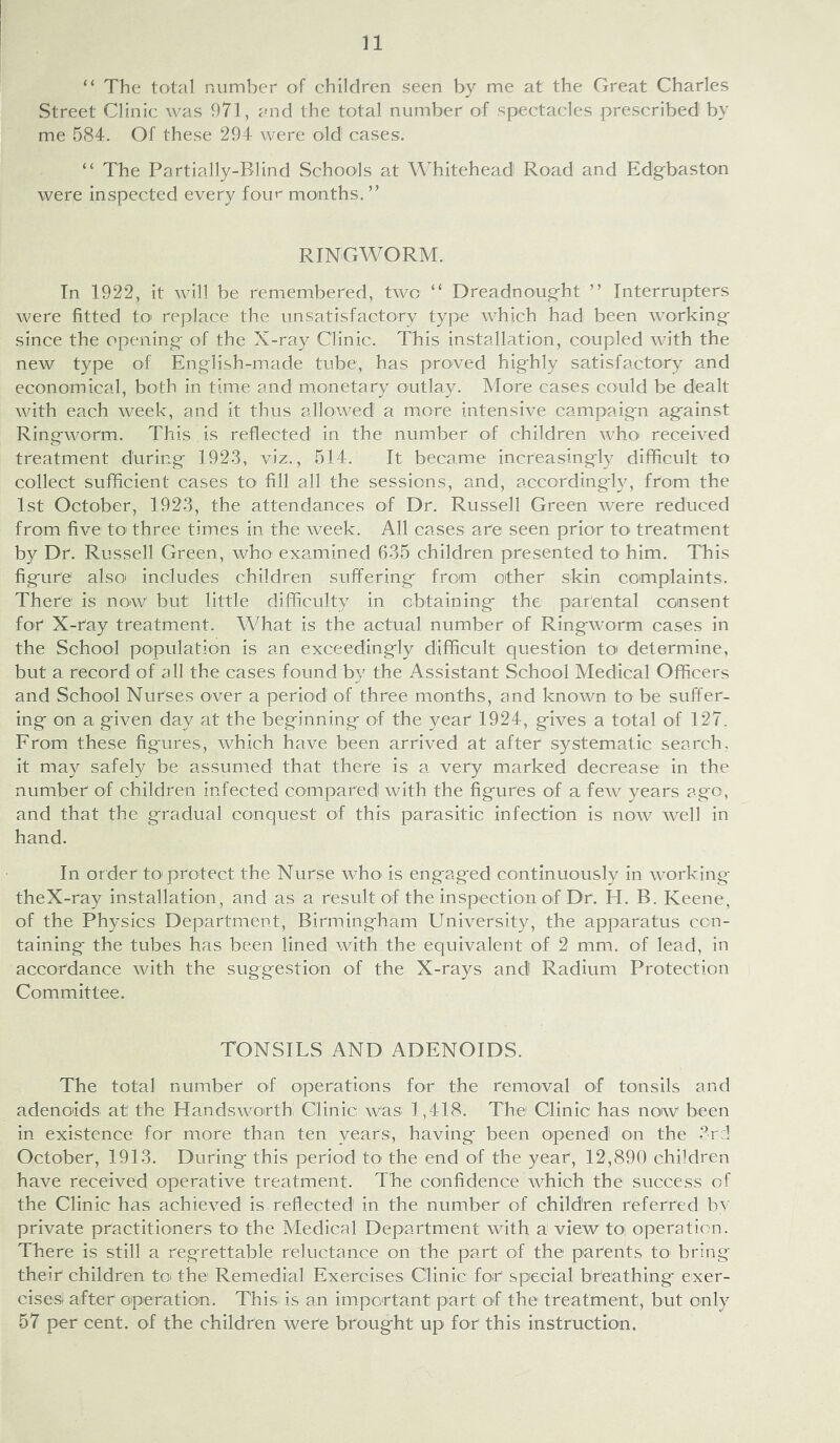 “ The total number of children seen by me at the Great Charles Street Clinic was 971, and the total number of spectacles prescribed by me 584. Of these 294 were old cases. “ The Partially-Blind Schools at Whitehead Road and Edgbaston were inspected every four months. ” RINGWORM. In 1922, it will be remembered, two “ Dreadnoug-ht ” Interrupters were fitted tO' replace the unsatisfactory type which had been working- since the opening- of the X-ray Clinic. This installation, coupled with the new type of English-made tube, has proved highly satisfactory and economical, both in time and m.onetary outlay. More cases could be dealt with each week, and it thus allowed a more intensive campaign against Ringworm. This is reflected in the number of children who received treatment during 1923, viz., 514. It became increasingly difficult to collect sufficient cases tO' fill all the sessions, and, accordingly, from the 1st October, 1923, the attendances of Dr. Russell Green were reduced from five tO' three times in the week. All cases afe seen prior to treatment by Dr. Russell Green, who examined 635 children presented to him. This figure also' includes children suffering from other skin complaints. There is now but little difficulty in obtaining the parental consent for X-ray treatment. What is the actual number of Ringworm cases in the School population is an exceedingly difficult question toi determine, but a record of all the cases found by the Assistant School Medical Officers and School Nurses over a period of three months, and known to be suffer- ing on a given day at the beginning of the year 1924, gives a total of 127. From these figures, which have been arrived at after systematic search, it may safely be assumed that there is a very marked decrease in the number of children infected compared with the figures of a few years ago, and that the gradual conquest of this parasitic infection is now well in hand. In order to* protect the Nurse who' is engaged continuously in working theX-ray installation, and as a result of the inspection of Dr. H. B. Keene, of the Physics Department, Birmingham University, the apparatus con- taining the tubes has been lined with the equivalent of 2 mm. of lead, in accordance with the suggestion of the X-rays and Radium Protection Committee. TONSILS AND ADENOIDS. The total number of operations fon the removal of tonsils and adenoids at the Handsworthi Clinic; was; 1,418. The Clinic has now been in existence for more than ten years, having been opened on the 3rd October, 1913. During this period tO' the end of the year, 12,890 children have received operative treatment. The confidence which the success of the Clinic has achieved is reflected in the number of children referred bv private practitioners to the Medical Department with a view to operation. There is still a regrettable reluctance on the part of the parents to bring their children to the Remedial Exercises Clinic for' special breathing- exer- cises after operation. This, is an important part of the treatment, but only 57 per cent, of the children were brought up for this instruction.