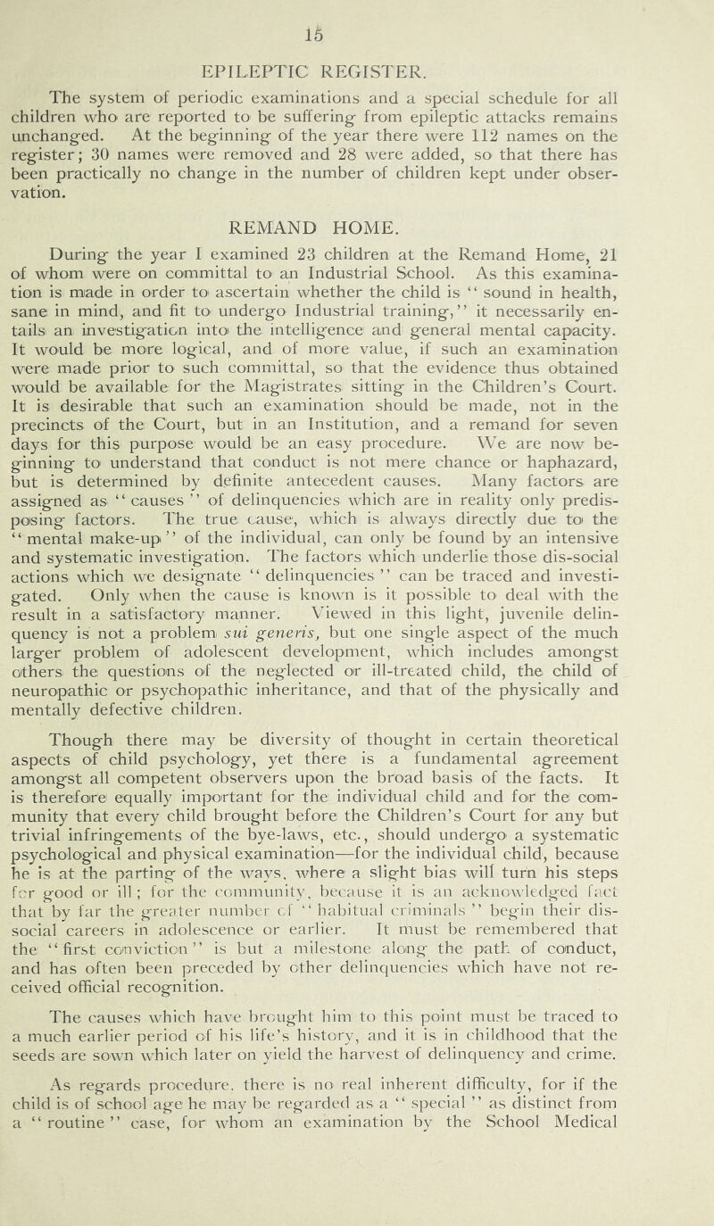 EPILEPTIC REGISTER. The system of periodic examinations and a special schedule for all children who' are reported tO' be suffering- from epileptic attacks remains unchanged. At the beg'inning- of the year there were 112 names on the reg-ister; 30 names were removed and 28 were added, sO' that there has been practically no change in the number of children kept under obser- vation. REMAND HOME. During- the year I examined 23 children at the Remand Home, 21 of whom were on committal tO' an Industrial School. As this examina- tion is miade in order tO' ascertain whether the child is “ sound in health, sane in mind, and fit to undergo^ Industrial training-,” it necessarily en- tails an investigation intoi the intelligence and general mental capacity. It would be more logical, and of more value, if such an examination were made prior tO' such committal, so that the evidence thus obtained would be available for the Magistrates sitting in the Children’s Court. It is desirable that such an examination should be made, not in the precincts of the Court, but in an Institution, and a remand for seven days for this purpose would be an easy procedure. We are now be- ginning tO' understand that conduct is not mere chance or haphazard, but is determined by definite antecedent causes. Many factors are assigned as ‘ ‘ causes ’ ’ of delinquencies which are in reality only predis- posing factors. The true cause, which is always directly due to the “mental make-up” of the individual, can only be found by an intensive and systematic investigation. The factors which underlie those dis-social actions which we designate ‘ ‘ delinquencies ’ ’ can be traced and investi- gated. Only when the cause is known is it possible tO' deal with the result in a satisfactory mapner. Viewed in this light, juvenile delin- quency is not a problemi sui generis, but one single aspect of the much larger problem of adolescent development, which includes amongst others, the questions of thei neglected or ill-treated child, the child of neuropathic or psychopathic inheritance, and that of the physically and mentally defective children. Though there may be diversity of thought in certain theoretical aspects of child psychology, yet there is a fundamental agreement amongst all competent observers, upon the broad basis of the facts. It is therefore equally important for the individual child and for the com- munity that every child brought before the Children’s Court for any but trivial infringements of the bye-laws, etc., should undergo' a systematic psychological and physical examination—for the individual child, because he is at the parting of the ways, where a slight bias will turn his steps fcr good or ill ; for the community, because it is an acknowledged fact that by far the greater number cf “habitual criminals ” begin their dis- social careers in adolescence or earlier. It must be remembered that the “first conviction” is but a milestone along the path of conduct, and has often been preceded by other delinquencies which have not re- ceived official recognition. The causes which have brought him to this point must be traced to a much earlier period of his life’s history, and it is in childhood that the seeds are sown which later on yield the harvest of delinquency and crime. As regards procedure, there is nO' real inherent difficulty, for if the child is of school age he may be regarded as a “ special ” as distinct from a “routine” case, for whom an examination by the School Medical