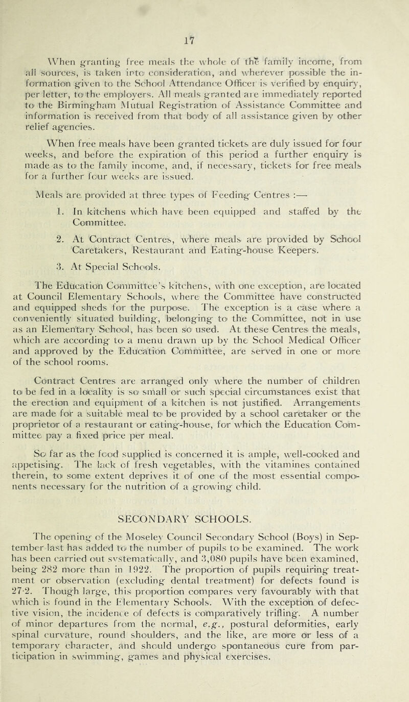 When granting free meals the who'le of the family inco'me, from all so'urces, is taken intof eonsideratiom, and wherever possible the in- formation given tO' the School Attendance Officer' is verified by enquir}’, per letter, to the emp'loyers. All meals granted are immediately reported to the Birmingham Mutual Registration of Assistance Committee and information is received from that body of all assistance given by other relief agencies. When free meals have been granted tickets are duly issued for four weeks, and before the expiration of this period a further enquiry is made as to' the family income, and, if necessary, tickets for free meals for a further four weeks are issued. Meals are, provided at three types of Feeding Centres :—- 1. In kitchens which have been equipped and staffed by the Committee. 2. At Contract Centres, where mealsi are; provided by School Caretakers, Restaurant and Eating-hoiuse Keepers. 3. At Special Schools. The Education Committee’s kitchens, with one exception, are located at Coiuncil Elementary Schoolsi, where the Committee have constructed and equipped sheds for the purpose:. The exception is a case where a conveniently situated building, belonging tO' the Committee, not in use as an Elementary School, has been so used. At these Centresi the meals, which are according to a menu drawn up by the School Medical Officer and approved by the Education Committee, are served in one or more of the school rooms. Contract CentreSi are arranged only where: the number of children to be fed in a locality is so small or such special circumstances exist that the erection and equipment of a kitchen is' not justified. Arrangements are made foir a suitable meal to be provided by a school caretaker or the proprietor of a restaurant O't eating-house, for which the Education, Cbm- mittee. pay a fixed price per meal. So far as the food supplied is concerned it is ample, well-cooked and appetising. The lack of fresh vegetables, with the vitamines contained therein, toi some extent deprives it of one of the most essential compo- nents necessary for the nutrition of a growing child. SECONDARY SCHOOLS. The opening of the Moseley Council Secondary School (Boys) in Sep- tember last has added to: the number of pupils tO' be examined. The work has been carried out svstematically, and 3,080 pupils have been examined, being 282 more than in 1922. The proportion of pupils requiring treat- ment or observation (excluding dental treatment) for defects found is 27-2. Though large, this proportion compares very favoura,bly with that which is found in the Elementary Schools. With the exception, of defec- tive vision, the incidence of defects is comparatively trifling. A number of minor departures from the normal, e.g., postural deformities, early spinal curvature, round shoulder's, and the like, are more or less of a temporary character, and should undergo' spontaneous cure fr'om par- ticipation in swimming, games and physical exercises.