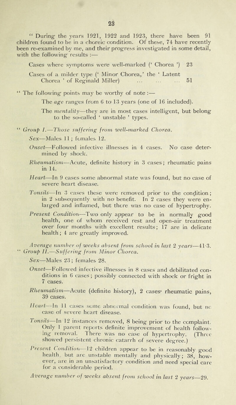 ‘‘ DuHng the yeafs 1921, 1922 and 1923, there have been 91 children found to be in a choreic condition. Of these, 74 have recently been re-examined by me, and their proigress investigfated in some detail, with the foillowingf resultsi:— Cases where symptoms were well-marked (‘ Chorea ’) 23 Cases of a milder type (‘ Minor Chorea,’ the ‘ Latent Chorea ’ of Reg-inald Miller) ... ... ... 51 “ The folloiwingf points may be worthy of note :— The age rangfes from 6 to 13 years (one of 16 included). The mentality—they are in most cases intellig-ent, but belong to: the so-called ‘ unstable ’ types. “ Group I.—Those suffering from well-marked Chorea. Sex—Males 11; females 12. Onset—Followed infective illnesses in 4 cases. No case deter- mined by shock. Rheumatism—Acute, definite history in 3 cases; rheumatic pains in 14. Heairt—In, 9 cases some abnormal state was found, but noi case of severe heart disease. Tonsils—In 3 cases these were removed prior toi the condition; in 2 subsequently with noi benefit. In 2 cases they were en- larged and inflamed, but there Was no casei of hypertrophy. Present Condition.—Twoi only appear to be in normally good health, one of whom received rest and open-air treatment over four months with excellent results; 17 are in delicate health ; 4 are greatly improved. Average number of weeks' absent from sc'ho'ol in. fa\st 2 years—4T3. “ Group 11.—Suffering from Minor Chorea. Sex—Males 23 ; females 28. Onset—Followed infective illnesses in 8 cases and debilitated con- ditions in 6 cases; possibly connected with shock oir fright in 7 cases. Rheumatism—Acute (definite history), 2 cases* rheumatic pains, 3 9 cases . Heart—In 11 cases seme abnormal condition was found, but nc case of severe heart disease. Tonsds—In 12 instances removed, 8 being prior to the complaint. Only 1 parent reports definite improvement of health follow- ing removal. 4 here was no' case of hypertrophy, (Three showed persistent chronic catarrh of severe degree.) Present Condition—12 children appear to be in reasonably good health, but are unstable mentally and physically; 38, how- ever, are in an unsatisfactory condition and need special care for a considerable period. Average number of weeks absent from school in last 2 years 29.