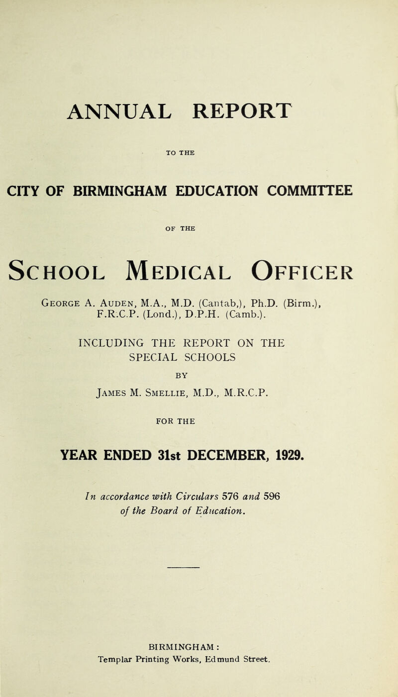 ANNUAL REPORT TO THE CITY OF BIRMINGHAM EDUCATION COMMITTEE OF THE School Medical Officer George A. Auden, M.A., M.D. (Cantab,), Ph.D. (Birin.), F.R.C.P. (Lond.), D.P.H. (Camb.). INCLUDING THE REPORT ON THE SPECIAL SCHOOLS BY James M. Smellie, M.D., M.R.C.P. FOR THE YEAR ENDED 31st DECEMBER, 1929. In accordance with Circulars 576 and 596 of the Board of Education. BIRMINGHAM : Templar Printing Works, Edmund Street.