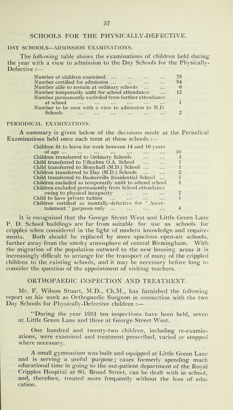 SCHOOLS FOR THE PHYSICALLY-DEFECTIVE. DAY SCHOOLS—ADMISSION EXAMINATIONS. The following' table shows the examinations of children held during the year with a view to admission to the Day Schools for the Physically- Defective :— Number of children examined ... ... ... ... 75 Number certified for admission ... ... ... ... 54 Number able to remain at ordinary schools ... ... 6 Number temporarily unfit for school attendance ... 12 Number permanently excluded from further attendance at school ... ... ... ... ... ... 1 Number to be seen with a view to admission to M.D. Schools ... ... ... ... ... ... 2 PERIODICAL EXAMINATIONS. A summary is given below of the decisions made at the Periodical Examinations held once each term at these schools Children fit to leave for work between 14 and 16 years of age ... ... ... ... ... ... ... 10 Children transferred to Ordinary Schools ... ... 3 Child transferred to Uffculme O.A. School 1 Child transferred to Monyhull (M.D.) School ... ... 1 Children transferred to Day (M.D.) Schools ... ... 2 Child transferred to Baskerville Residential School ... 1 Children excluded as temporarily unfit to attend school 5 Children excluded permanently from School attendance owing to physical incapacity ... ... ... 2 Child to have private tuition ... ... ... ... 1 Children certified as mentally-defective for “ Ascer- tainment ” purposes only ... ... ... ... 4 It is recognised that the George Street West and Little Green Lane P. D. School buildings are far from suitable for use as schools for cripples when considered in the light of modern knowledge and require- ments. Both should be replaced by more spacious open-air schools, further away from the smoky atmosphere of central Birmingham. With the migration of the population outward to the new housing areas it is increasingly difficult to arrange for the transport of many of the crippled children to the existing schools, and it may be necessary before long to consider the question of the appointment of visiting teachers. ORTHOPAEDIC INSPECTION AND TREATMENT. Mr. F. Wilson Stuart, M.D., Ch.M., has furnished the following report on his work as Orthopaedic Surgeon in connection with the two Day Schools for Physically-Defective children ;— “During the year 1931 ten inspections have been held, seven at Little Green Lane and three at George Street West. One hundred and twenty-two children, including re-examin- ations, were examined and treatment prescribed, varied or stopped where necessary. A small gymnasium was built and equipped at Little Green Lane and is serving a useful purpose; cases formerly spending much educational time in going to the out-patient department of the Royal Cripples Hospital at 80, Broad Street, can be dealt with in school, and, therefore, treated more frequently without the loss of edu- cation.