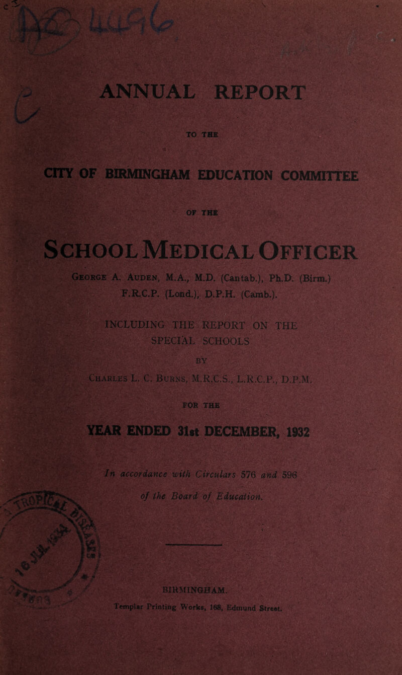 c ^ w L/ EPORT TO THE 0 s»: .--■ V' i ,'■■ :-??*■—-'=i'^^-;V -,-.LsV\^» CTTY OF BIRMINGHAM EDUCATION COMMITTEE OF THt School Medical Officer George A. Audek, M.A., M.D. (Canfaib,), Ph.D (Birm.) F.R.C.P. (Lond.), D.P.H. (Camb.). INCLUDING THE REPORT ON THE SPECIAL SCHOOLS Charles L. C. Burns, M.R.C.S,,- L.'R.G.P., D.P.M, FOR THE m YEAR ended 31«t DECEMBER. 1932^ In accordance With Circulars 576 and 596 of the Board of Education, Templar Printing Works, 188, Edinvnd Streat - vr. im: . VV ■•-V »■• -b* IL. 4~k . mmw