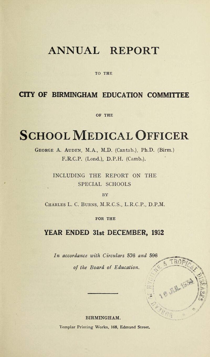 ANNUAL REPORT TO THE CITY OF BIRMINGHAM EDUCATION COMMITTEE OF THE School Medical Officer George A. Auden, M.A., M.D. (Cantab.), Ph.D. (Birm.) F.R.C.P. (Lond.), D.P.H. (Camb.). INCLUDING THE REPORT ON THE SPECIAL SCHOOLS BY Charles L. C. Burns, M.R.C.S., L.R.C.P., D.P.M. FOR THE YEAR ENDED 31st DECEMBER, 1932 In accordance with Circulars 576 and of the Board of Education. BIRMINGHAM. Templar Printing Works, 168, Edmund Street.