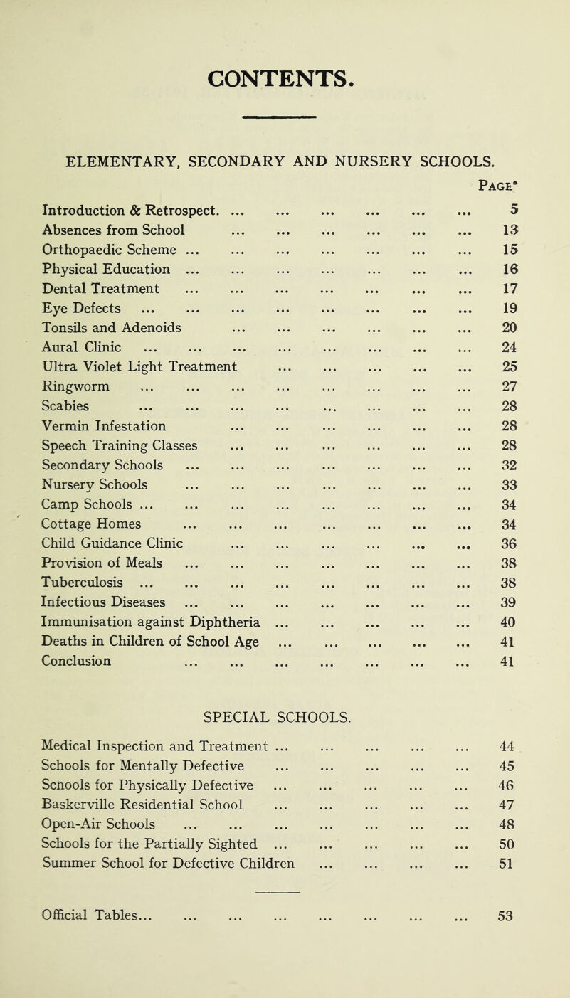 CONTENTS ELEMENTARY, SECONDARY AND NURSERY SCHOOLS. Page* Introduction & Retrospect 5 Absences from School ... ... ... ... ... ... 13 Orthopaedic Scheme ... 15 Physical Education ... 16 Dental Treatment 17 Eye Defects ... ... ... ... ... ... 19 Tonsils and Adenoids ... ... ... ... ... ... 20 Aural Clinic 24 Ultra Violet Light Treatment ... ... ... 25 Ringworm ... ... ... ... ... ... ... ... 27 Scabies 28 Vermin Infestation ... ... ... ... ... ... 28 Speech Training Classes 28 Secondary Schools ... ... ... ... ... ... ... 32 Nursery Schools ... ... ... ... ... ... ... 33 Camp Schools ... ... ... ... ... ... ... ... 34 Cottage Homes ... 34 Child Guidance Clinic ... ... ... ... ... ... 36 Provision of Meals 38 Tuberculosis ... ... ... ... ... ... ... ... 38 Infectious Diseases ... ... ... ... ... ... ... 39 Immunisation against Diphtheria 40 Deaths in Children of School Age ... 41 Conclusion 41 SPECIAL SCHOOLS. Medical Inspection and Treatment ... ... ... ... ... 44 Schools for Mentally Defective ... ... ... ... ... 45 Scnools for Physically Defective ... ... ... ... ... 46 Baskerville Residential School ... ... ... ... ... 47 Open-Air Schools ... ... ... ... ... ... ... 48 Schools for the Partially Sighted ... ... ... ... ... 50 Summer School for Defective Children ... ... ... ... 51 Official Tables... 53