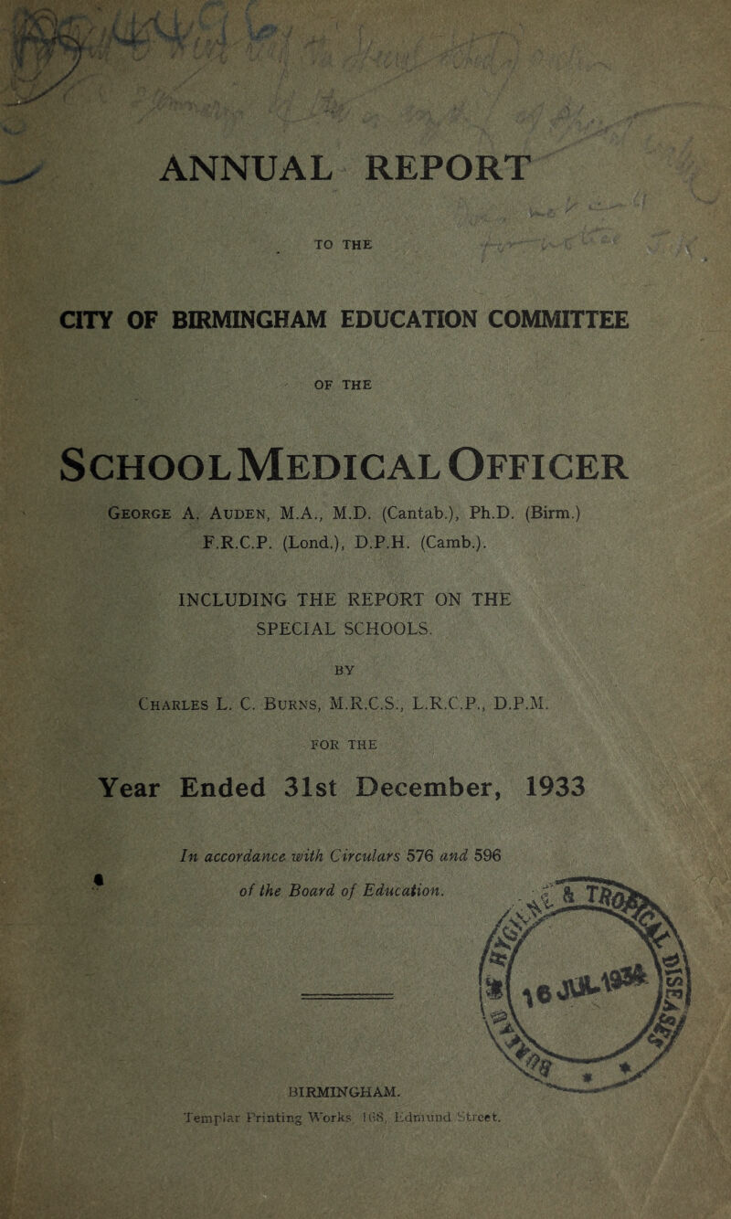 TO THE CITY OF BIRMINGHAM EDUCATION COMMITTEE OF THE School Medical Officer George A. Auden, M.A., M.D. (Cantab.), Ph.D. (Birm.) F.R.C.P. (Lond.), D.P.H. (Camb.). INCLUDING THE REPORT ON THE SPECIAL SCHOOLS. BY Charles L. C. Burns, M.R.C.S., L.R.C.P., D.P.M. FOR THE Year Ended 31st December, 1933 In accordance with Circulars 576 and 596 of the Board of Education. BIRMINGHAM. Templar Printing Works. 1(;S, Edmund Street