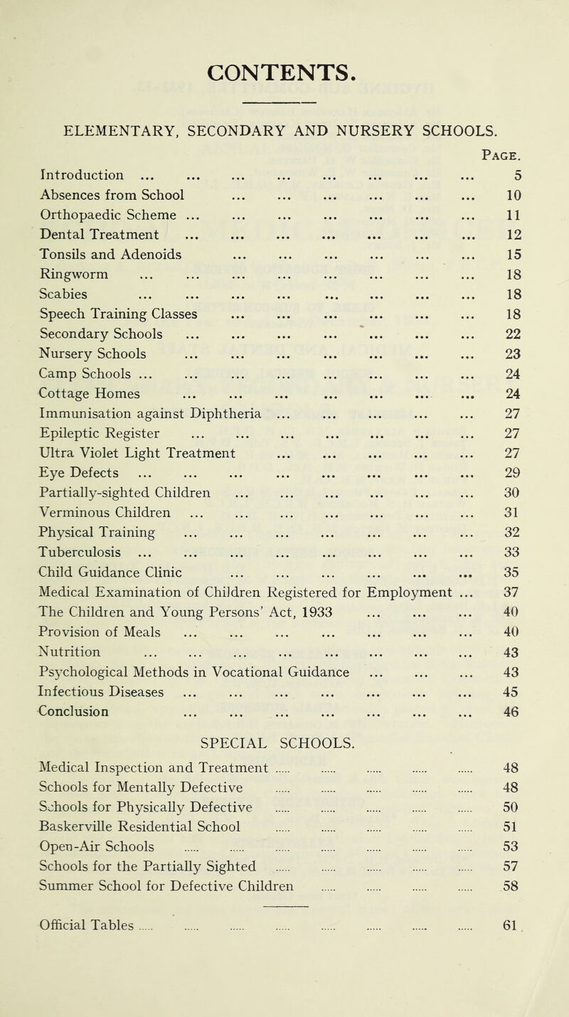 CONTENTS ELEMENTARY, SECONDARY AND NURSERY SCHOOLS. Page. Introduction ... ... ... ... ... ... ... ... 5 Absences from School ... ... ... ... ... ... 10 Orthopaedic Scheme ... ... ... ... ... ... ... 11 Dental Treatment ... ... 12 Tonsils and Adenoids ... ... ... ... ... ... 15 Ringworm ... ... ... ... ... ... ... ... 18 Scabies ... ... ... ... ... ... ... ... 18 Speech Training Classes ... ... ... ... ... ... 18 Secondary Schools ... ... ... ... ... ... ... 22 Nursery Schools ... ... ... ... ... ... ... 23 Camp Schools ... ... ... ... ... ... ... ... 24 Cottage Homes ... ... ... ... ... 24 Immunisation against Diphtheria ... ... ... ... ... 27 Epileptic Register ... 27 Ultra Violet Light Treatment ... ... ... ... ... 27 Eye Defects ... ... ... ... ... ... 29 Partially-sighted Children 30 Verminous Children ... ... ... ... ... ... ... 31 Physical Training ... ... ... ... ... ... ... 32 Tuberculosis ... ... ... ... ... ... ... ... 33 Child Guidance Clinic ... ... ... ... ... ... 35 Medical Examination of Children Registered for Employment ... 37 The Children and Young Persons’ Act, 1933 ... ... ... 40 Provision of Meals ... ... ... ... ... ... ... 40 Nutrition ... 43 Psychological Methods in Vocational Guidance ... ... ... 43 Infectious Diseases ... ... ... ... ... ... ... 45 Conclusion ... ... ... ... ... ... ... 46 SPECIAL SCHOOLS. Medical Inspection and Treatment 48 Schools for Mentally Defective 48 Schools for Physically Defective 50 Baskerville Residential School 51 Open-Air Schools 53 Schools for the Partially Sighted 57 Summer School for Defective Children 58 Official Tables 61