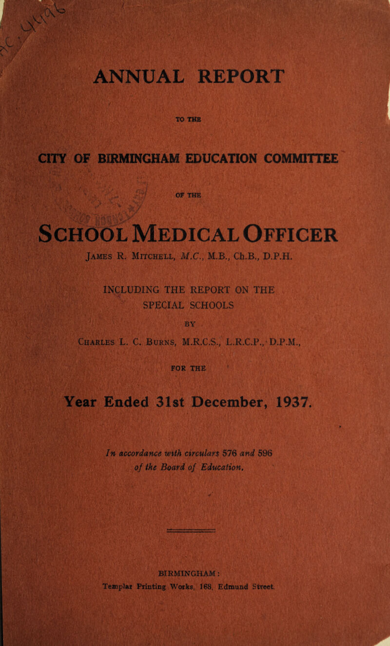 CITY OF BIRMINGHAM EDUCATION COMMITTEE ^ OF THE ’v. - y School Medical Officer James R. Mitchell, M.C., M.B., Ch.B., D.P.H. INCLUDING THE REPORT ON THE SPECIAL SCHOOLS BY Charles L. C. Burns, M.R.C.S., L.R.C.P./D.P.M,, Year Ended 31st December, 1937. In accordance with circulars 576 and 596 of the Board of Education, BIRMINGHAM: TempJar Printing Works, 168, Edmund Street.