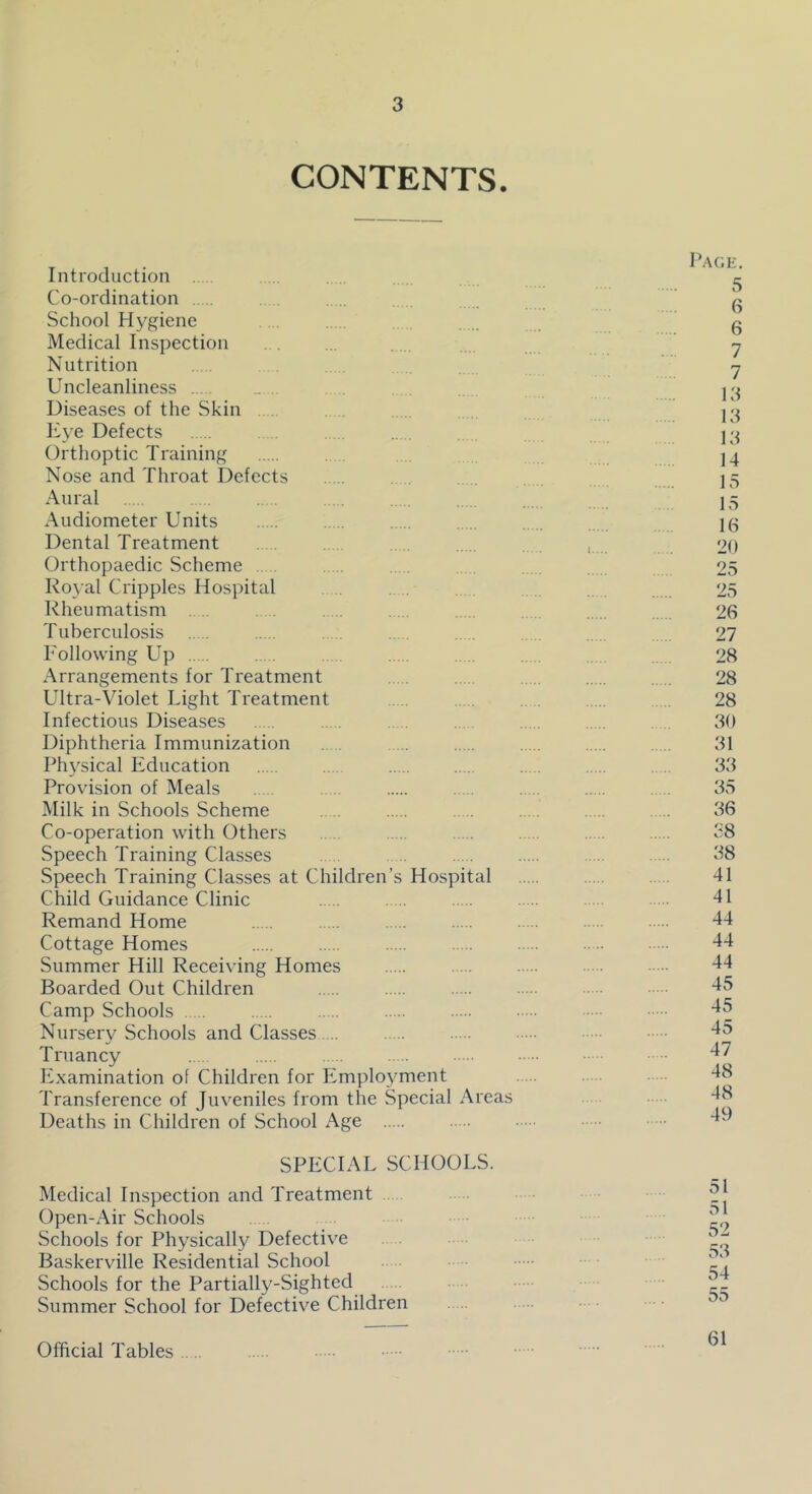 CONTENTS. Introduction . Co-ordination School Hygiene Medical Inspection Nutrition Uncleanliness Diseases of the Skin Eye Defects Orthoptic Training Nose and Throat Defects Aural Audiometer Units Dental Treatment Orthopaedic Scheme . . Royal Cripples Hospital Rheumatism . Tuberculosis Following Up Arrangements for Treatment Ultra-Violet Light Treatment Infectious Diseases Diphtheria Immunization Physical Education Provision of Meals Milk in Schools Scheme Co-operation with Others Speech Training Classes Speech Training Classes at Children’s Hospital Child Guidance Clinic Remand Home Cottage Homes Summer Hill Receiving Homes Boarded Out Children Camp Schools . Nursery Schools and Classes ... Truancy Examination of Children for Employment Transference of Juveniles from the Special Areas Deaths in Children of School Age SPECIAL SCHOOLS. Medical Inspection and Treatment Open-Air Schools Schools for Physically Defective Baskerville Residential School Schools for the Partially-Sighted Summer School for Defective Children I'AGE. 5 6 6 7 7 13 13 13 14 15 15 16 20 25 25 26 27 28 28 28 30 31 33 35 36 28 38 41 41 44 44 44 45 45 45 47 48 48 49 51 51 52 53 54 55 Official Tables 61