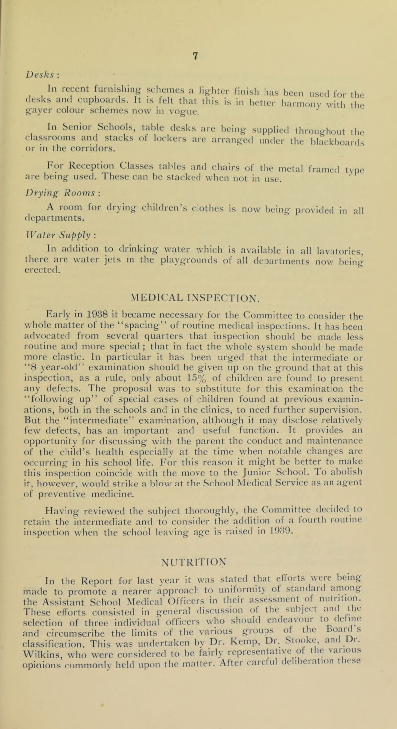 Desks ; In recent furnishin- schemes a lighter finish has been used for the desks and cupboards. It is felt that this is in better liarmony witli the gayer colour schemes now in vogue. In Senior Schools, classrooms and stacks or in the corridors. roughout the blackboards For Reception Classes tables and chairs of the metal framed type are being used. These can be stacked when not in use. ' * Drying Rooms : A room for drying children’s clothes is now being provided in all departments. ]]'(iier Supply : In addition to drinking water which is available in all lavatories, there are water jets m the playgrounds of all departments now heing erected. MEDICAL INSPECTION. Early in 1938 it became necessary for the Committee to consider the whole matter of the “spacing” of routine medical inspections. It has been advocated from several quarters that inspection should be made less routine and more special; that in fact the whole system should be made more elastic. In particular it has been urged that the intermediate or “8 }ear-old” examination should be given up on the ground that at this inspection, as a rule, only about 15% of children arc found to present any defects. The proposal was to substitute for this examination the “following up” of special cases of children found at previous examin- ations, both in the schools and in the clinics, to need further supervision. But the “intermediate” examination, although it may disclose relatively few defects, has an important and useful function. It provides an opportunity for discussing with the parent the conduct and maintenance of the child’s health especially at the time when notable changes are occurring in his school life. For this reason it might be better to make this inspection coincide with the move to the Junior School. To abolish it, however, would strike a blow at the School Medical Service as an agent of preventive medicine. Having- reviewed the subject Ihoroughl)-, the Committee decided to retail-! the intermediate and to consider the addition of a fourth routine inspection when the .school leaving age is raised in 1939. NL^'I'RrnON In the Report for last year it was stated that efloits weie being made to promote a nearer approach to unilormity of standard among the Assistant School Medical Officer.s in their as.sessment of nutrition. These ellorts consisted in gerieral discussion of the subject a.K t le selection of three individual olficers who should endeavoui to (e me and circumscribe the limits of the various^ groups of the « classification. This was undertaken by Dr. Kemp, Di. Stoo'c, anc i. Wilkins, who were considered to be fairly representative of the various opinions commonly held upon the matter. Alter careful de i )Ciation t lese