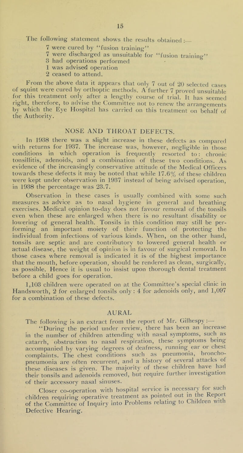 'I'lie following stalL'inent shows the results obtained : 7 were cured by “fusion training’’ 7 were discharged as unsuitable for “fusion training’’ B had operations performed 1 was advised operation 2 ceased to attend. From the above data it appears that only 7 out of 20 selected eases of squint were cured by orthoptic methods. A further 7 proved unsuitable for this treatment only after a lengthy course of trial. It has seemed right, therefore, to advise the Committee not to renew the arrangements by which the Eye Hospital has carried on this treatment (ui behalf of the Authoritv. NOSE AxND THROAT DEFECTS. In 1938 there was a slight increase in these defects as compared with returns for 1937. The increase was, however, negligible in those conditions in which operation is frequently resorted to: chronic tonsillitis, adenoids, ancl a combination of these two conditions. As evidence of the increasingly conservative attitude of the Medical Officers towards these defects it may be noted that while 17.6% of these children were kept under observation in 1937 instead of being advised operation, in 1938 the percentage was 23.7. Observation in these cases is usually combined with some such measures as advice as to nasal hygiene in general and breathing exercises. Medical opinion to-day does not favour removal of the tonsils even when these are enlarged when there is no resultant disabilit}’ or lowering of general health. Tonsils in this condition may still be per- forming an important moiety of their function of protecting the individual from infections of various kinds. When, on the other hand, tonsils are septic and are contributory to lowered general health or actual disease, the weight of opinion is in favour of surgical removal. In those cases where removal is indicated it is of the highest importance that the mouth, before operation, should be rendered as clean, surgicall)', as possible. Hence it is usual to insist upon thorough dental treatment before a child goes for operation. 1,103 children were operated on at the Committee’s special clinic in Handsworth, 2 for enlarged tonsils only : 4 for adenoids only, and 1,097 for a combination of these defects. AURAL The following is an extract from the report of Mr. Cilhespy :— “During the period under review, there has been an increase in the number of children attending with nasal symptoms, such as catarrh, obstructi(;n to nasal respiration, these symptoms being accompanied by varying degrees of deafness, running ear or chest complaints. The chest conditions such as pneumonia, bioncho- pneumonia are often recurrent, and a history of several attacks of these diseases is given, dhe majoritj' of these chikhen have ha( their tonsils and adenoids removed, but require further investigation of their accessory nasal sinuses. Closer co-operation with hospital service is necessai) for such children requiring operative treatment as pointed out m the Report of the Committee of Inquiry into Problems relating to Children with Defective Hearing.