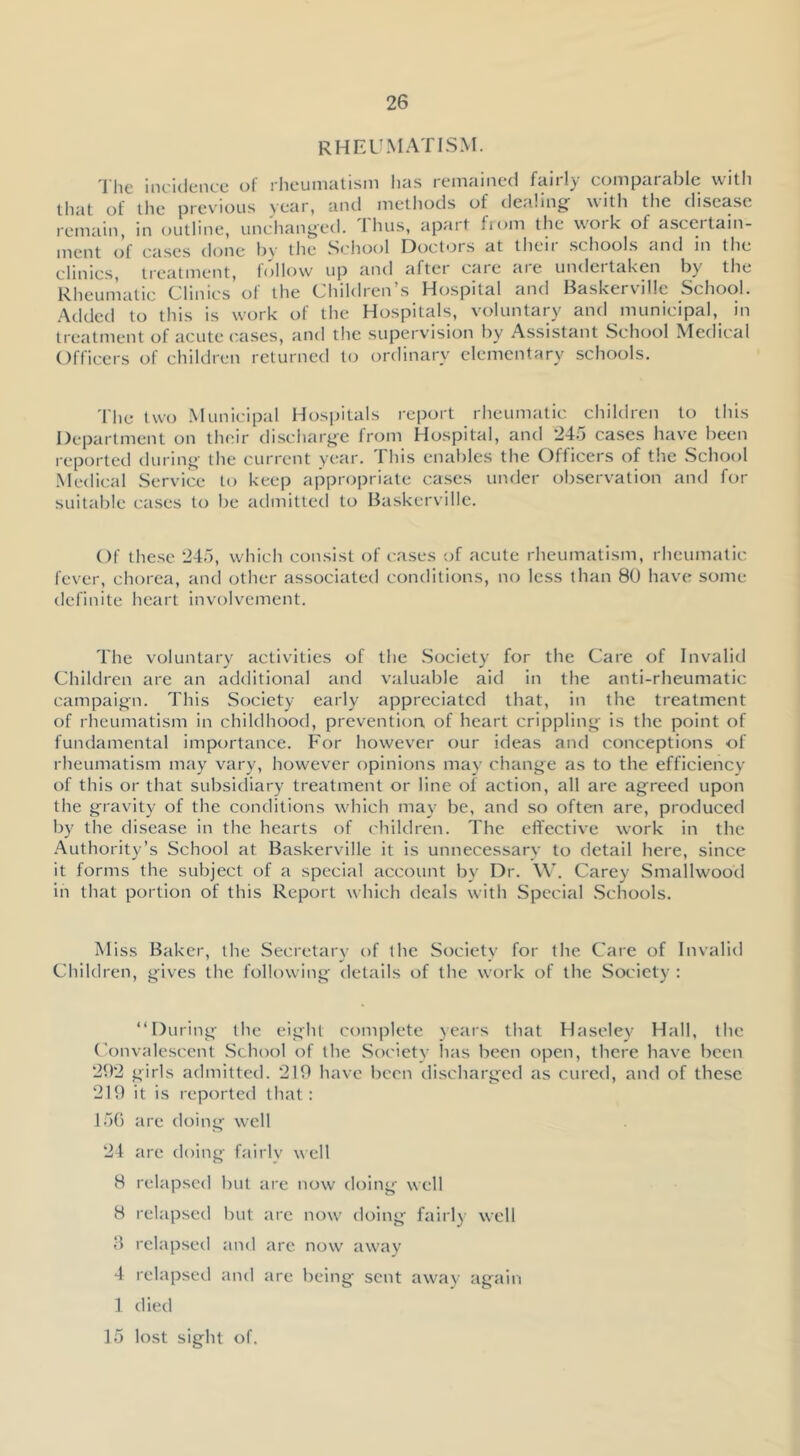 rheumatism. 'I'he incidence of rheumatism has remained fairly comparable with that of the previous year, and methods of dealing with the disease remain, in outline, unchanged. 1 hus, apait fiom the work of asccitain- ment of cases done by the School Doctors at their .schools and in the clinics, treatment, lollow up and aftei caie aie undcitaken bj^ the Rheumatic Clinics of the Children’s Hospital and Baskervillc School. .'Xdded to this is work of the Hospitals, voluntary and municipal, in treatment of acute cases, and the supervision by Assistant School Medical Officers of children returned to ordinary elementary schools. The two .Municipal Hospitals report rheumatic children to this Department on their discharge from Hospital, and 245 cases have been reported during the current year. This enables the Officers of the School .Medical Service to keep appropriate cases under observation and for suitable cases to be admitted to Baskerville. Of these 245, which consist of cases of acute rheumatism, rheumatic fever, chorea, and other associated conditions, no less than 80 have some definite heart involvement. The voluntary activities of the .Society for the Care of Invalid Children are an additional and valuable aid in the anti-rheumatic campaign. This Society early appreciated that, in the treatment of rheumatism in childhood, prevention of heart crippling is the point of fundamental importance. For however our ideas and conceptions of rheumatism may vary, however opinions may change as to the efficiency of this or that subsidiary treatment or line of action, all arc agreed upon the gravity of the conditions which may be, and so often are, produced by the disease in the hearts of children. The effective work in the .Authority’s School at Baskerville it is unnecessary to detail here, since it forms the subject of a special account by Dr. W’. Carey Smallwood in that portion of this Report which deals with Special .Schools. Miss Baker, the Secretary of the Society for the Care of Invalid Children, gives the following details of the work of the Society : “During the eight complete years that Haseley Hall, the Convale.scent .School of the Society has been open, there have been 292 girls admitted. 219 have been discharged as cured, and of these 219 it is reported that: 156 are doing well 24 are doing fairly well 8 relapsed but are now doing well 8 relapsed but arc now doing fairly well rclap.sed and arc now away 4 relapsed and are being sent away again 1 died 15 lost sight of.