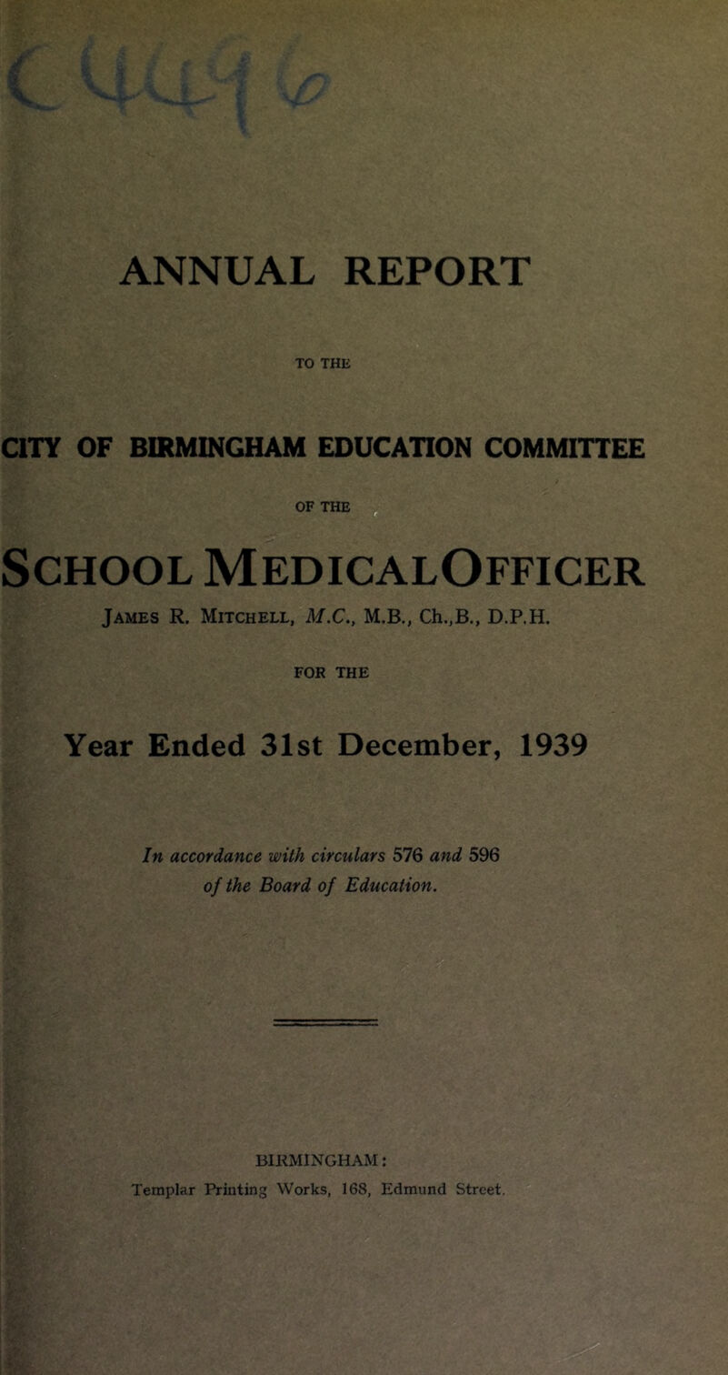 TO THE QTY OF BIRMINGHAM EDUCATION COMMITTEE OFTHE School MedicalOfficer James R. Mitchell, M.C., M.B., Ch.,B., D.P.H. FOR THE Year Ended 31st December, 1939 In accordance with circulars 576 and 596 of the Board of Education. BIRMINGHAM: Templar Printing Works, 168, Edmund Street.