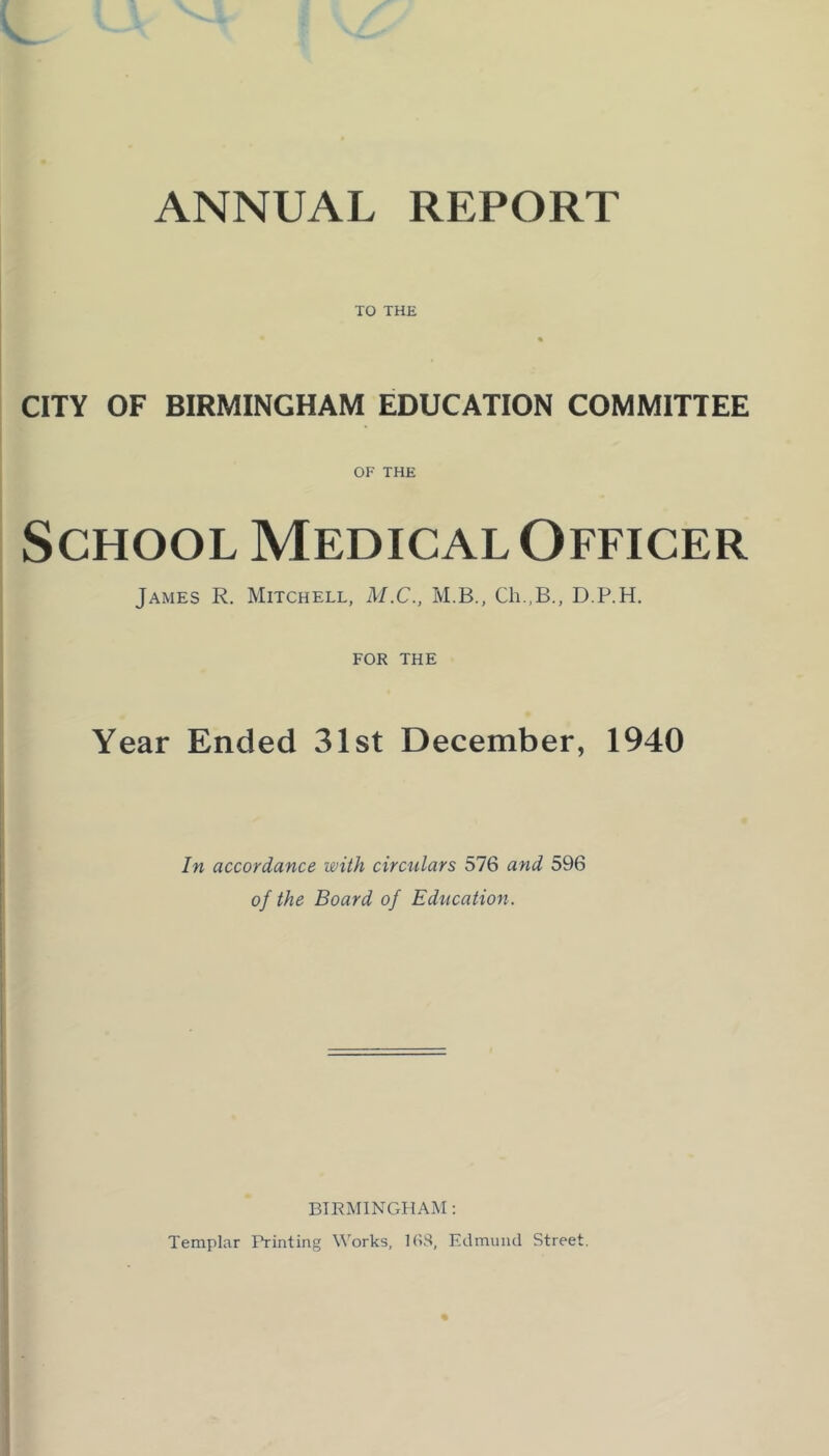 ANNUAL REPORT TO THE CITY OF BIRMINGHAM EDUCATION COMMITTEE OF THE School Medical Officer James R. Mitchell, M.C., M.B., Ch.,B., D.P.H. FOR THE Year Ended 31st December, 1940 In accordance with circulars 576 and 596 of the Board of Education. BIRMINGHAM: Templar Printing Works, 1(»$, Edmund Street.