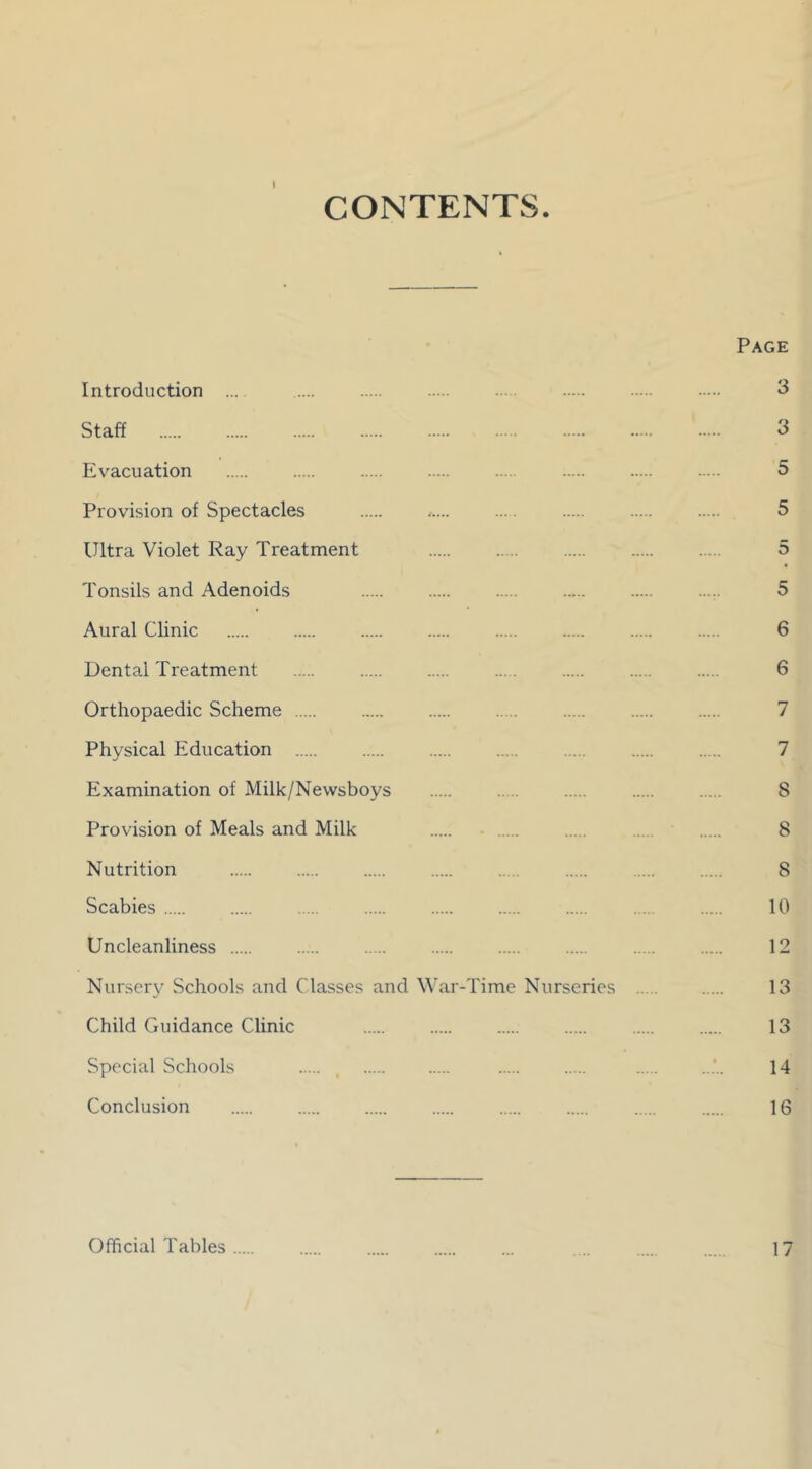 CONTENTS. Page Introduction ... .... ... 3 Staff ‘ 3 Evacuation 5 Provision of Spectacles ,.... ... 5 Ultra Violet Ray Treatment . .... 5 Tonsils and Adenoids 5 Aural Clinic 6 Dental Treatment .... ... 6 Orthopaedic Scheme 7 Physical Education ... 7 Examination of Milk/Newsboys ..... S Provision of Meals and Milk 8 Nutrition .... 8 Scabies 10 Uncleanliness 12 Nursery Schools and Classes and War-Time Nurseries 13 Child Guidance Clinic 13 Special Schools ..... 14 Conclusion 16 Official Tables 17