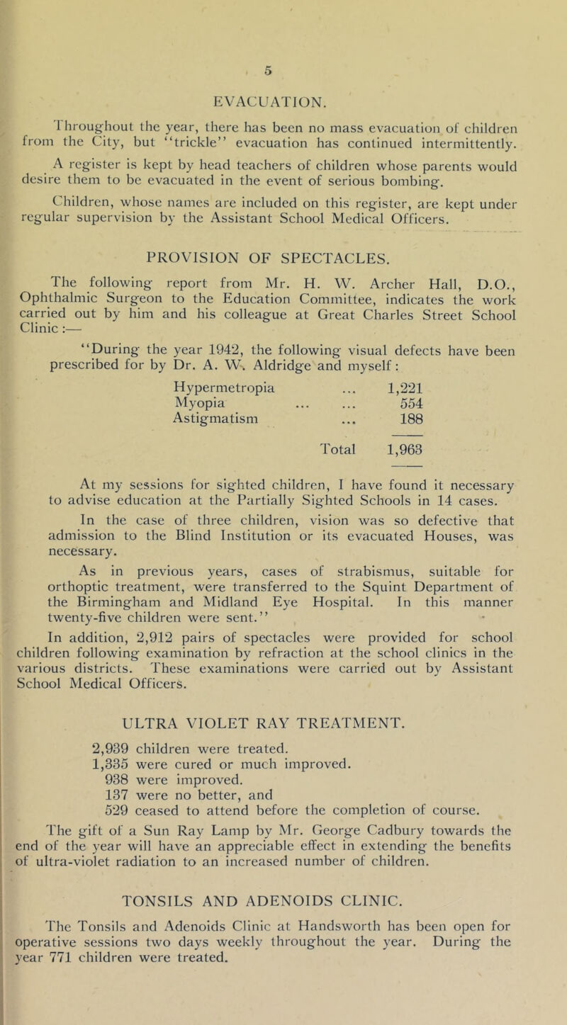 EVACUATION. 1 hroughout the year, there has been no mass evacuation of children from the City, but “trickle” evacuation has continued intermittently. A register is kept by head teachers of children whose parents would desire them to be evacuated in the event of serious bombing. Children, whose names are included on this register, are kept under regular supervision by the Assistant School Medical Officers. PROVISION OF SPECTACLES. The following report from Mr. H. W. Archer Hall, D.O., Ophthalmic Surgeon to the Education Committee, indicates the work carried out by him and his colleague at Great Charles Street School Clinic :— “During the year 1942, the following visual defects have been prescribed for by Dr. A. W. Aldridge and myself : Hypermetropia 1,221 Myopia 554 Astigmatism 188 Total 1,963 At my sessions for sighted children, I have found it necessary to advise education at the Partially Sighted Schools in 14 cases. In the case of three children, vision was so defective that admission to the Blind Institution or its evacuated Houses, was necessary. As in previous years, cases of strabismus, suitable for orthoptic treatment, were transferred to the Squint Department of the Birmingham and Midland Eye Hospital. In this manner twenty-five children were sent.” In addition, 2,912 pairs of spectacles were provided for school children following examination by refraction at the school clinics in the various districts. These examinations were carried out by Assistant School Medical Officers. ULTRA VIOLET RAY TREATMENT. 2,939 children were treated. 1,335 were cured or much improved. 938 were improved. 137 were no better, and 529 ceased to attend before the completion of course. The gift of a Sun Ray Lamp by Mr. George Cadbury towards the end of the year will have an appreciable effect in extending the benefits of ultra-violet radiation to an increased number of children. TONSILS AND ADENOIDS CLINIC. The Tonsils and Adenoids Clinic at Handsworth has been open for operative sessions two days weekly throughout the year. During the year 771 children were treated.