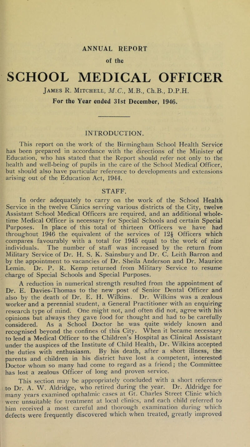 of the SCHOOL MEDICAL OFFICER James R. Mitchell, M.C., M.B., Ch.B., D.P.H. For the Year ended 3Lst December, 1946. INTRODUCTION. This report on the work of the Birmingham School Health Service has been prepared in accordance with the directions of the Minister of Education, who has stated that the Report should refer not only to the health and well-being of pupils in the care of the School Medical Officer, but should also have particular reference to developments and extensions arising out of the Education Act, 1944. STAFF. In order adequately to carry on the work of the School Health Service in the twelve Clinics serving various districts of the City, twelve Assistant School Medical Officers are required, and an additional whole- time Medical Officer is necessary for Special Schools and certain Special Purposes. In place of this total of thirteen Officers we have had throughout 1946 the equivalent of the services of 12J Officers which compares favourably with a total for 1945 equal to the work of nine individuals. The number of staff was increased by the return from Military Service of Dr. H. S. K. Sainsbury and Dr. C. Leith Barron and by the appointment to vacancies of Dr. Sheila Anderson and Dr. Maurice Lemin. Dr. P. R. Kemp returned from Military Service to resume charge of Special Schools and Special Purposes. A reduction in numerical strength resulted from the appointment of Dr. E. Davies-Thomas to the new post of Senior Dental Officer and also by the death of Dr. E. H. Wilkins. Dr. Wilkins was a zealous worker and a perennial student, a General Practitioner with an enquiring research type of mind. One might not, and often did not, agree with his opinions but always they gave food for thought and had to be carefully considered. As a School Doctor he was quite widely known and recognised beyond the confines of this City. When it became necessary to lend a Medical Officer to the Children’s Hospital as Clinical Assistant under the auspices of the Institute of Child Health, Dr. Wilkins accepted the duties with enthusiasm. By his death, after a short illness, the parents and children in his district have lost a competent, interested Doctor whom so many had come to regard as a friend; the Committee has lost a zealous Officer of long and proven service. This section may be appropriately concluded with a short reference to Dr. A. W. Aldridge, who retired during the year. Dr. Aldridge for many years examined opthalmic cases at Gt. Charles Street Clinic which were unsuitable for treatment at local clinics, and each child referred to him received a most careful and thorough examination during which defects were frequently discovered which when treated, greatly improved