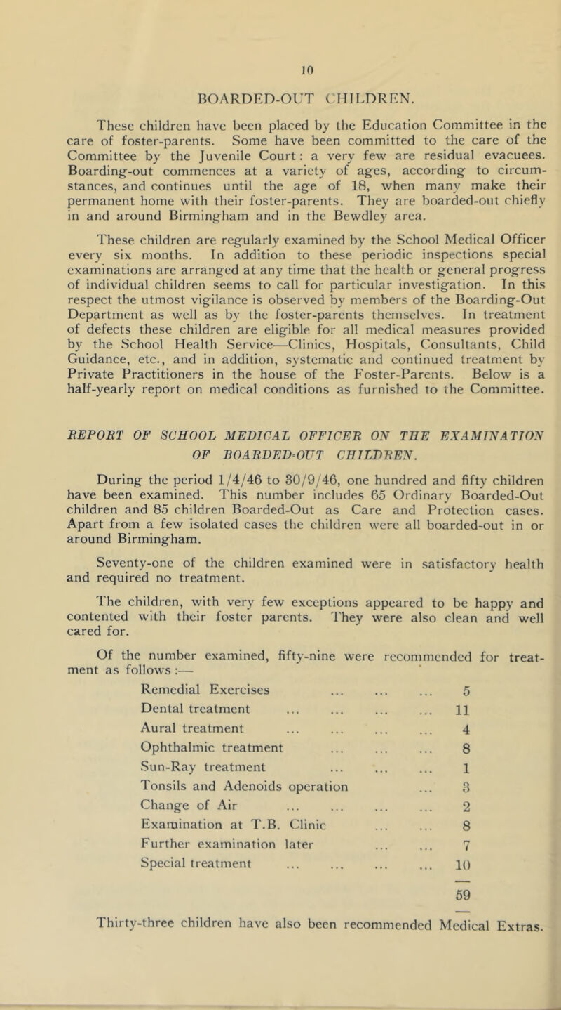 BOARDED-OUT CHILDREN. These children have been placed by the Education Committee in the care of foster-parents. Some have been committed to the care of the Committee by the Juvenile Court: a very few are residual evacuees. Boarding-out commences at a variety of ages, according to circum- stances, and continues until the age of 18, when many make their permanent home with their foster-parents. They are boarded-out chiefly in and around Birmingham and in the Bewdley area. These children are regularly examined by the School Medical Officer every six months. In addition to these periodic inspections special examinations are arranged at any time that the health or general progress of individual children seems to call for particular investigation. In this respect the utmost vigilance is observed by members of the Boarding-Out Department as well as by the foster-parents themselves. In treatment of defects these children are eligible for all medical measures provided by the School Health Service—Clinics, Hospitals, Consultants, Child Guidance, etc., and in addition, systematic and continued treatment by Private Practitioners in the house of the Foster-Parents. Below is a half-yearly report on medical conditions as furnished to the Committee. BEPOBT OF SCHOOL MEDICAL OFFICER ON TEE EXAMINATION OF BOARDED-OUT CHILDREN. During the period 1/4/46 to 30/9/46, one hundred and fifty children have been examined. This number includes 65 Ordinary Boarded-Out children and 85 children Boarded-Out as Care and Protection cases. Apart from a few isolated cases the children were all boarded-out in or around Birmingham. Seventy-one of the children examined were in satisfactory health and required no treatment. The children, with very few exceptions appeared to be happy and contented with their foster parents. They were also clean and well cared for. Of the number examined, fifty-nine were recommended for treat- ment as follows :— Remedial Exercises Dental treatment Aural treatment Ophthalmic treatment Sun-Ray treatment Tonsils and Adenoids operation Change of Air Examination at T.B. Clinic Further examination later Special treatment 5 11 4 8 1 3 2 8 7 10 59 Thirty-three children have also been recommended Medical Extras.