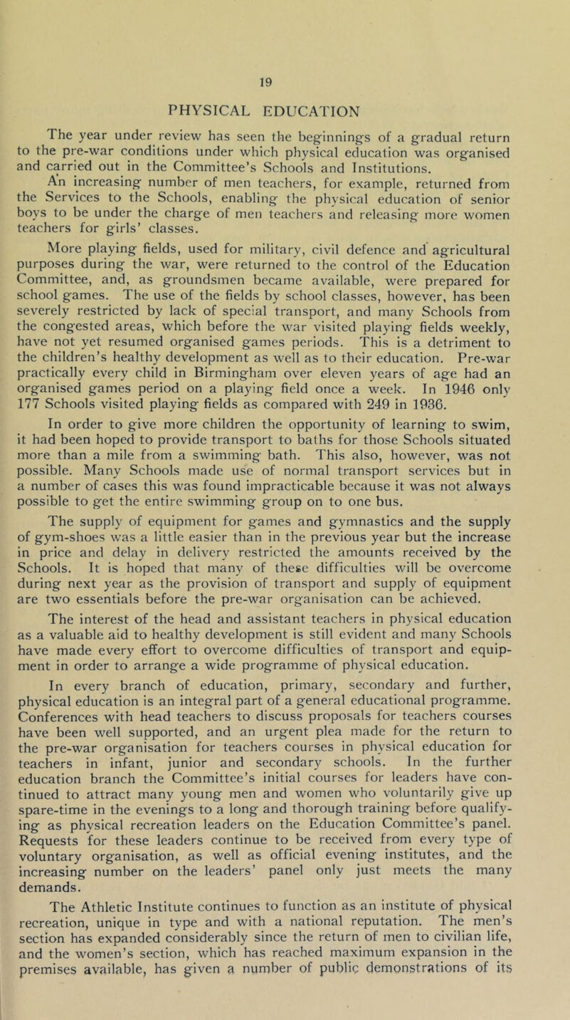 PHYSICAL EDUCATION The year under review has seen the beginning's of a gradual return to the pre-war conditions under which physical education was organised and carried out in the Committee’s Schools and Institutions. An increasing number of men teachers, for example, returned from the Services to the Schools, enabling the physical education of senior boys to be under the charge of men teachers and releasing more women teachers for girls’ classes. More playing fields, used for military, civil defence and agricultural purposes during the war, were returned to the control of the Education Committee, and, as groundsmen became available, were prepared for school games. The use of the fields by school classes, however, has been severely restricted by lack of special transport, and many Schools from the congested areas, which before the war visited playing fields weekly, have not yet resumed organised games periods. This is a detriment to the children’s healthy development as well as to their education. Pre-war practically every child in Birmingham over eleven years of age had an organised games period on a playing field once a week. In 1946 only 177 Schools visited playing fields as compared with 249 in 1936. In order to give more children the opportunity of learning to swim, it had been hoped to provide transport to baths for those Schools situated more than a mile from a swimming bath. This also, however, was not possible. Many Schools made use of normal transport services but in a number of cases this was found impracticable because it was not always possible to get the entire swimming group on to one bus. The supply of equipment for games and gymnastics and the supply of gym-shoes was a little easier than in the previous year but the increase in price and delay in delivery restricted the amounts received by the Schools. It is hoped that many of these difficulties will be overcome during next year as the provision of transport and supply of equipment are two essentials before the pre-war organisation can be achieved. The interest of the head and assistant teachers in physical education as a valuable aid to healthy development is still evident and many Schools have made every effort to overcome difficulties of transport and equip- ment in order to arrange a wide programme of physical education. In every branch of education, primary, secondary and further, physical education is an integral part of a general educational programme. Conferences with head teachers to discuss proposals for teachers courses have been well supported, and an urgent plea made for the return to the pre-war organisation for teachers courses in physical education for teachers in infant, junior and secondary schools. In the further education branch the Committee’s initial courses for leaders have con- tinued to attract many young men and women who voluntarily give up spare-time in the evenings to a long and thorough training before qualify- ing as physical recreation leaders on the Education Committee’s panel. Requests for these leaders continue to be received from every type of voluntary organisation, as well as official evening institutes, and the increasing number on the leaders’ panel only just meets the many demands. The Athletic Institute continues to function as an institute of physical recreation, unique in type and with a national reputation. The men’s section has expanded considerably since the return of men to civilian life, and the women’s section, which has reached maximum expansion in the premises available, has given a number of public demonstrations of its