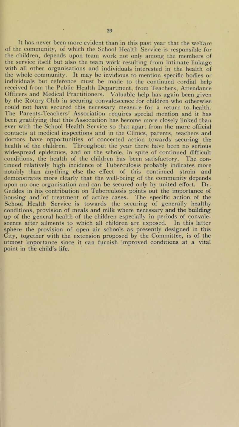 It has never been more evident than in this past year that the welfare of the community, of which the School Health Service is responsible for the children, depends upon team work not only among' the members of the service itself but also the team work resulting from intimate linkage with all other organisations and individuals interested in the health of the whole community. It may be invidious to mention specific bodies or individuals but reference must be made to the continued cordial help received Irom the Public Health Department, from Teachers, Attendance Officers and Medical Practitioners. Valuable help has again been given by the Rotary Club in securing convalescence for children who otherwise could not have secured this necessary measure for a return to health. The Parents-Teachers’ Association requires special mention and it has been gratifying that this Association has become more closely linked than ever with the School Health Service so that apart from the more official contacts at medical inspections and in the Clinics, parents, teachers and doctors have opportunities of concerted action towards securing the health of the children. Throughout the year there have been no serious widespread epidemics, and on the whole, in spite of continued difficult conditions, the health of the children has been satisfactory. The con- tinued relatively high incidence of Tuberculosis probably indicates more notably than anything else the effect of this continued strain and demonstrates more clearly that the well-being of the community depends upon no one organisation and can be secured only by united effort. Dr. Geddes in his contribution on Tuberculosis points out the importance of housing and of treatment of active cases. The specific action of the School Health Service is towards the securing of generally healthy conditions, provision of meals and milk where necessary and the building up of the general health of the children especially in periods of convale- scence after ailments to wdiich all children are exposed. In this latter sphere the provision of open air schools as presently designed In this City, together with the extension proposed by the Committee, is of the utmost importance since it can furnish improved conditions at a vital point in the child’s life.
