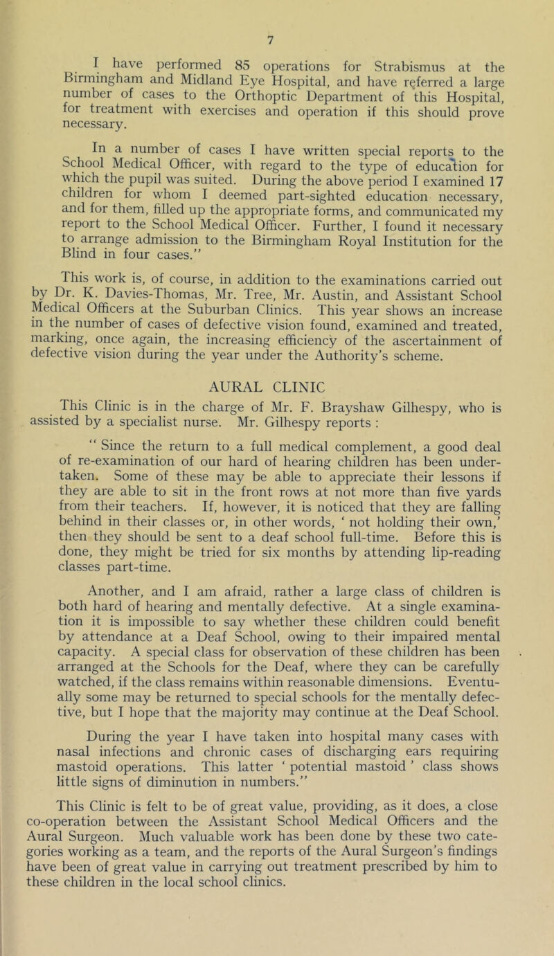 I have performed 85 operations for Strabismus at the Birmingham and Midland Eye Hospital, and have referred a large number of cases to the Orthoptic Department of this Hospital, for treatment with exercises and operation if this should prove necessary. In a number of cases I have written special reports to the School Medical Officer, with regard to the type of eduction for which the pupil was suited. During the above period I examined 17 children for whom I deemed part-sighted education necessary, and for them, filled up the appropriate forms, and communicated my report to the School Medical Officer. Further, I found it necessary to arrange admission to the Birmingham Royal Institution for the Blind in four cases.” This work is, of course, in addition to the examinations carried out by Dr. K. Davies-Thomas, Mr. Tree, Mr. Austin, and Assistant School Medical Officers at the Suburban Clinics. This year shows an increase in the number of cases of defective vision found, examined and treated, marking, once again, the increasing efficiency of the ascertainment of defective vision during the year under the Authority’s scheme. AURAL CLINIC This Clinic is in the charge of Mr. F. Brayshaw Gilhespy, who is assisted by a specialist nurse. Mr. Gilhespy reports : ” Since the return to a full medical complement, a good deal of re-examination of our hard of hearing children has been under- taken. Some of these may be able to appreciate their lessons if they are able to sit in the front rows at not more than five yards from their teachers. If, however, it is noticed that they are falling behind in their classes or, in other words, ‘ not holding their own,’ then they should be sent to a deaf school full-time. Before this is done, they might be tried for six months by attending lip-reading classes part-time. Another, and I am afraid, rather a large class of children is both hard of hearing and mentally defective. At a single examina- tion it is impossible to say whether these children could benefit by attendance at a Deaf School, owing to their impaired mental capacity. A special class for observation of these children has been arranged at the Schools for the Deaf, where they can be carefully watched, if the class remains within reasonable dimensions. Eventu- ally some may be returned to special schools for the mentally defec- tive, but I hope that the majority may continue at the Deaf School. During the year I have taken into hospital many cases with nasal infections and chronic cases of discharging ears requiring mastoid operations. This latter ‘ potential mastoid ’ class shows little signs of diminution in numbers.” This Clinic is felt to be of great value, providing, as it does, a close co-operation between the Assistant School Medical Officers and the Aural Surgeon. Much valuable work has been done by these two cate- gories working as a team, and the reports of the Aural Surgeon’s findings have been of great value in carrying out treatment prescribed by him to these children in the local school clinics.