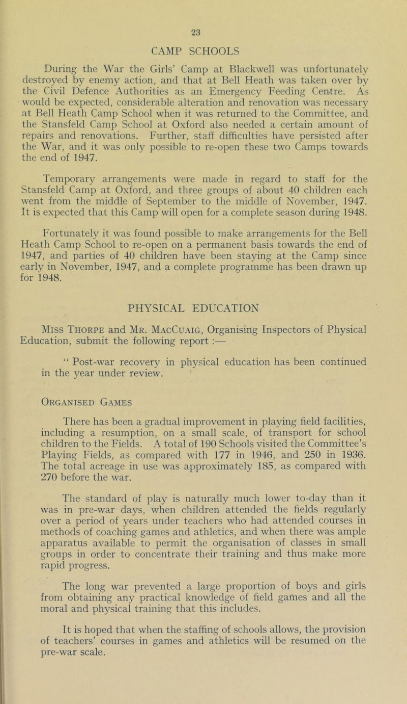 CAMP SCHOOLS During the War the Girls’ Camp at Blackwell was unfortunately destroyed by enemy action, and that at Bell Heath was taken over by the Civil Defence Authorities as an Emergency Feeding Centre. As would be expected, considerable alteration and renovation was necessary at Bell Heath Camp School when it was returned to the Committee, and the Stansfeld Camp School at Oxford also needed a certain amount of repairs and renovations. Further, staff difficulties have persisted after the War, and it was only possible to re-open these two Camps towards the end of 1947. Temporary arrangements were made in regard to staff for the Stansfeld Camp at Oxford, and three groups of about 40 children each went from the middle of September to the middle of November, 1947. It is expected that this Camp will open for a complete season during 1948. Fortunately it was found possible to make arrangements for the Bell Heath Camp School to re-open on a permanent basis towards the end of 1947, and parties of 40 children have been staying at the Camp since early in November, 1947, and a complete programme has been drawn up for 1948. PHYSICAL EDUCATION Miss Thorpe and Mr. MacCuaig, Organising Inspectors of Physical Education, submit the following report :— “ Post-war recovery in physical education has been continued in the year under review. Organised G.ames There has been a gradual improvement in playing field facilities, including a resumption, on a small scale, of transport for school children to the Fields. A total of 190 Schools visited the Committee’s Playing Fields, as compared with 177 in 1946, and 250 in 1936. The total acreage in use was approximately 185, as compared with 270 before the war. The standard of play is naturally much lower to-day than it was in pre-war days, when children attended the fields regularly ov^er a period of years under teachers who had attended courses in methods of coaching games and athletics, and when there was ample apparatus available to permit the organisation of classes in small groups in order to concentrate their training and thus make more rapid progress. The long war prevented a large proportion of boys and girls from obtaining any practical knowledge of field garties and all the moral and physical training that this includes. It is hoped that when the staffing of schools allows, the provision of teachers’ courses in games and athletics will be resumed on the pre-war scale.