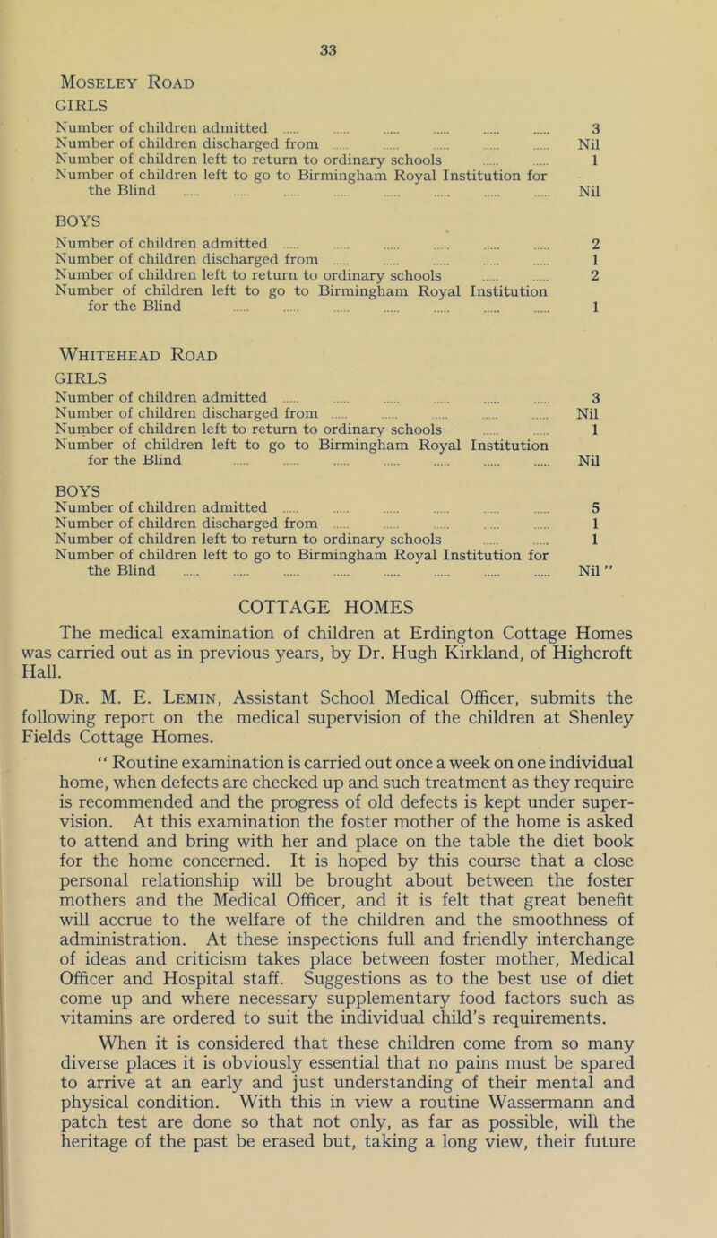 Moseley Road GIRLS Number of children admitted 3 Number of children discharged from Nil Number of children left to return to ordinary schools 1 Number of children left to go to Birmingham Royal Institution for the Blind .... Nil BOYS Number of children admitted 2 Number of children discharged from 1 Number of children left to return to ordinary schools 2 Number of children left to go to Birmingham Royal Institution for the Blind 1 Whitehead Road GIRLS Number of children admitted 3 Number of children discharged from Nil Nurnber of children left to return to ordinary schools 1 Number of children left to go to Birmingham Royal Institution for the Bhnd Nil BOYS Number of children admitted 5 Number of children discharged from 1 Number of children left to return to ordinary schools 1 Number of children left to go to Birmingham Royal Institution for the Blind Nil ” COTTAGE HOMES The medical examination of children at Erdington Cottage Homes was carried out as in previous years, by Dr. Hugh Kirkland, of Highcroft Hall. Dr. M. E. Lemin, Assistant School Medical Officer, submits the following report on the medical supervision of the children at Shenley Fields Cottage Homes.  Routine examination is carried out once a week on one individual home, when defects are checked up and such treatment as they require is recommended and the progress of old defects is kept under super- vision. At this examination the foster mother of the home is asked to attend and bring with her and place on the table the diet book for the home concerned. It is hoped by this course that a close personal relationship will be brought about between the foster mothers and the Medical Officer, and it is felt that great benefit will accrue to the welfare of the children and the smoothness of administration. At these inspections full and friendly interchange of ideas and criticism takes place between foster mother. Medical Officer and Hospital staff. Suggestions as to the best use of diet come up and where necessary supplementary food factors such as vitamins are ordered to suit the individual child’s requirements. When it is considered that these children come from so many diverse places it is obviously essential that no pains must be spared to arrive at an early and just understanding of their mental and physical condition. With this in view a routine Wassermann and patch test are done so that not only, as far as possible, will the heritage of the past be erased but, taking a long view, their future