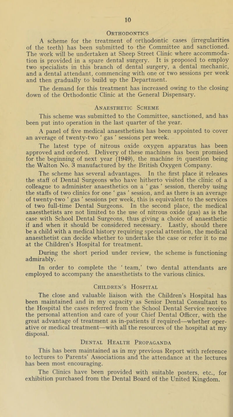 Orthodontics A scheme for the treatment of orthodontic cases (irregularities of the teeth) has been submitted to the Committee and sanctioned. The work will be undertaken at Sheep Street Clinic where accommoda- tion is provided in a spare dental surgery. It is proposed to employ two specialists in this branch of dental surgery, a dental mechanic, and a dental attendant, commencing with one or two sessions per week and then gradually to build up the Department. The demand for this treatment has increased owing to the closing down of the Orthodontic Clinic at the General Dispensary. Anaesthetic Scheme This scheme was submitted to the Committee, sanctioned, and has been put into operation in the last quarter of the year. A panel of five medical anaesthetists has been appointed to cover an average of twenty-two ‘ gas ’ sessions per week. The latest type of nitrous oxide oxygen apparatus has been approved and ordered. Delivery of these machines has been promised for the beginning of next year (1949), the machine in question being the Walton No. 3 manufactured by the British Oxygen Company. The scheme has several advantages. In the first place it releases the staff of Dental Surgeons who have hitherto visited the clinic of a colleague to administer anaesthetics on a ‘ gas ’ session, thereby using the staffs of two clinics for one ‘ gas ’ session, and as there is an average of twenty-two ‘ gas ’ sessions per week, this is equivalent to the services of two full-time Dental Surgeons. In the second place, the medical anaesthetists are not limited to the use of nitrous oxide (gas) as is the case with School Dental Surgeons, thus giving a choice of anaesthetic if and when it should be considered necessary. Lastly, should there be a child with a medical history requiring special attention, the medical anaesthetist can decide whether to undertake the case or refer it to me at the Children’s Hospital for treatment. During the short period under review, the scheme is functioning admirably. In order to complete the ‘ team,’ two dental attendants are employed to accompany the anaesthetists to the various clinics. Children’s Hospital The close and valuable liaison with the Children’s Hospital has been maintained and in my capacity as Senior Dental Consultant to the Hospital the cases referred from the School Dental Service receive the personal attention and care of your Chief Dental Officer, with the great advantage of treatment as in-patients if required—whether oper- ative or medical treatment—with all the resources of the hospital at my disposal. Dent.\l Health Propaganda This has been maintained as in my previous Report with reference to lectures to Parents’ Associations and the attendance at the lectures has been most encouraging. The Clinics have been provided with suitable posters, etc., for exhibition purchased from the Dental Board of the United Kingdom.