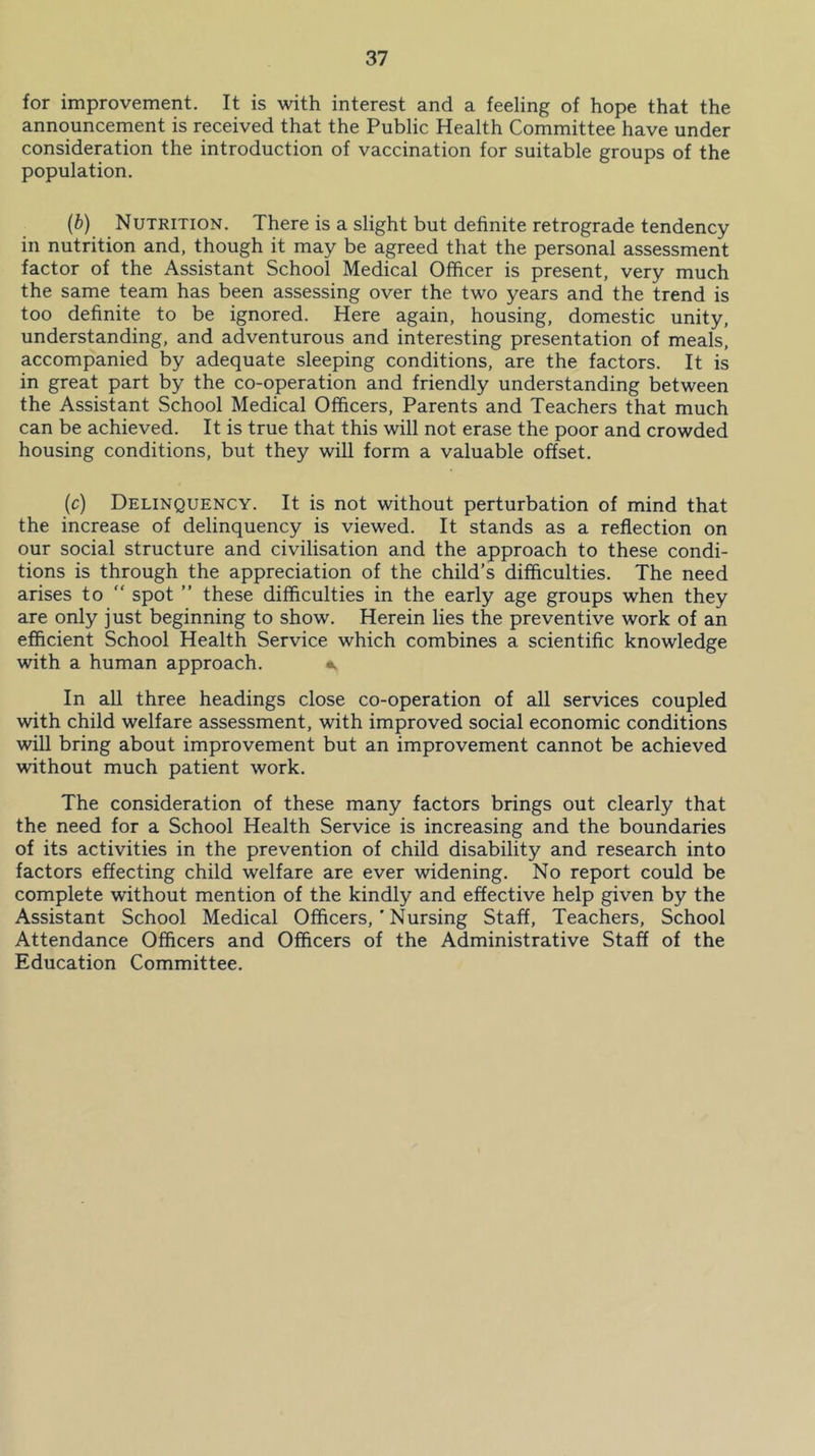 for improvement. It is with interest and a feeling of hope that the announcement is received that the Public Health Committee have under consideration the introduction of vaccination for suitable groups of the population. (b) Nutrition. There is a slight but definite retrograde tendency in nutrition and, though it may be apeed that the personal assessment factor of the Assistant School Medical Officer is present, very much the same team has been assessing over the two years and the trend is too definite to be ignored. Here again, housing, domestic unity, understanding, and adventurous and interesting presentation of meals, accompanied by adequate sleeping conditions, are the factors. It is in great part by the co-operation and friendly understanding between the Assistant School Medical Officers, Parents and Teachers that much can be achieved. It is true that this will not erase the poor and crowded housing conditions, but they will form a valuable offset. (c) Delinquency. It is not without perturbation of mind that the increase of delinquency is viewed. It stands as a reflection on our social structure and civilisation and the approach to these condi- tions is through the appreciation of the child’s difficulties. The need arises to  spot ” these difficulties in the early age groups when they are only just beginning to show. Herein lies the preventive work of an efficient School Health Service which combines a scientific knowledge with a human approach. •. In all three headings close co-operation of all services coupled with child welfare assessment, with improved social economic conditions will bring about improvement but an improvement cannot be achieved without much patient work. The consideration of these many factors brings out clearly that the need for a School Health Service is increasing and the boundaries of its activities in the prevention of child disability and research into factors effecting child welfare are ever widening. No report could be complete without mention of the kindly and effective help given by the Assistant School Medical Officers, ’ Nursing Staff, Teachers, School Attendance Officers and Officers of the Administrative Staff of the Education Committee.