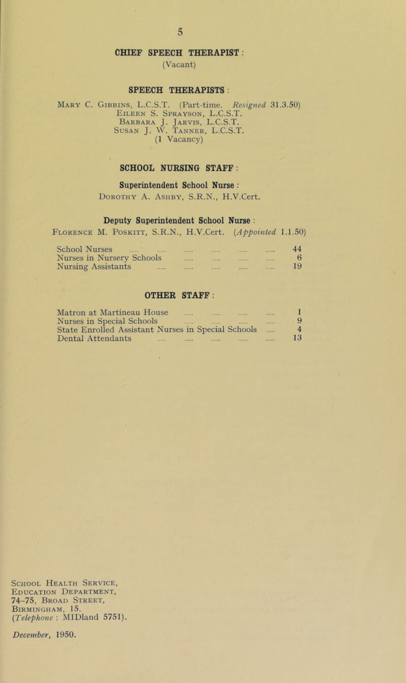 CHIEF SPEECH THERAPIST: (Vacant) SPEECH THERAPISTS: Mary C. Gibbins, L.C.S.T. (Part-time. Resigned 31.3.50) Eileen S. Sprayson, L.C.S.T. Barbara J. Jarvis, L.C.S.T. Susan J. W. Tanner, L.C.S.T. (1 Vacancy) SCHOOL NURSING STAFF: Superintendent School Nurse : Dorothy A. Ashby, S.R.N., H.V.Cert. Deputy Superintendent School Nurse : Florence M. Poskitt, S.R.N., H.V.Cert. {Appointed 1.1.50) School Nurses 44 Nurses in Nursery Schools 6 Nursing Assistants 19 OTHER STAFF: Matron at Martineau House 1 Nurses in Special Schools 9 State Enrolled Assistant Nurses in Special Schools 4 Dental Attendants 13 School Health Service, Education Department, 74-75, Broad Street, Birmingham, 15. {Telephone : MIDland 5751). December, 1950.