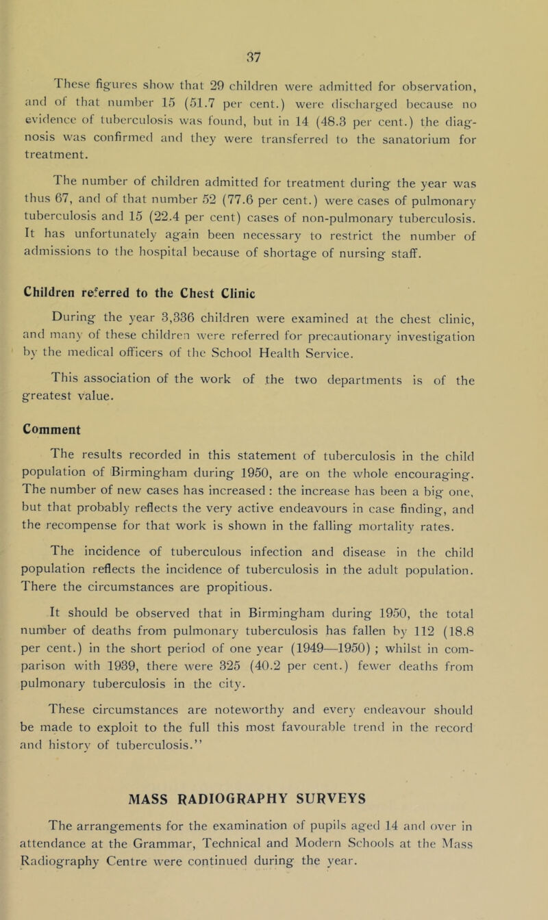 These figures show that 29 children were admitted for observation, and of that number 15 (51.7 per cent.) were discharged because no evidence of tuberculosis was found, but in 14 (48.3 per cent.) the diag- nosis was confirmed and they were transferred to the sanatorium for treatment. The number of children admitted for treatment during the year was thus 67, and of that number 52 (77.6 per cent.) were cases of pulmonary tuberculosis and 15 (22.4 per cent) cases of non-pulmonary tuberculosis. It has unfortunately again been necessary to restrict the number of admissions to the hospital because of shortage of nursing staff. Children referred to the Chest Clinic During the year 3,336 children were examined at the chest clinic, and man}’ of these children were referred for precautionary investigation by the medical oft'icers of the School Health Service. This association of the work of the two departments is of the greatest value. Comment The results recorded in this statement of tuberculosis in the child population of Birmingham during 1950, are on the whole encouraging. The number of new cases has increased : the increase has been a big one, but that probably reflects the very active endeavours in case finding, and the recompense for that work is shown in the falling mortality rates. The incidence of tuberculous infection and disease in the child population reflects the incidence of tuberculosis in the adult population. There the circumstances are propitious. It should be observed that in Birmingham during 1950, the total number of deaths from pulmonary tuberculosis has fallen by 112 (18.8 per cent.) in the short period of one year (1949—1950) ; whilst in com- parison with 1939, there were 325 (40.2 per cent.) fewer deaths from pulmonary tuberculosis in the city. These circumstances are noteworthy and every endeavour should be made to exploit to the full this most favourable trend in the record and historv of tuberculosis.” MASS RADIOGRAPHY SURVEYS The arrangements for the examination of pupils aged 14 and over in attendance at the Grammar, Technical and Modern Schools at the Mass Radiography Centre were continued during the year.