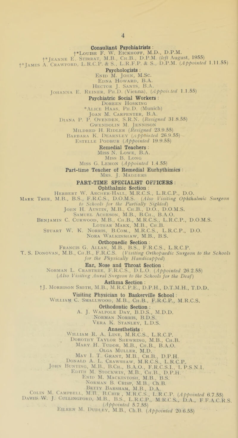 Consultant Psychiatrists : I ♦Louise F. W. Eickhoff, M.D., D.P.M. t*|F\NNE E. Stiukat, M.Ii., Cii.B., D.P.M. (/<•//August, 1955) t*jAMi;s A. Ckawfoki), J..K.C.P. & S., L.R.l-.P. & S., D.P.M. (Appointed 1.11.55) Psychologists : Eniu M. John, M.Sc. Edna Howard, B.A. Hector J. Sants, 15.A. loiiANNA F,. Keiner, Ph.D. (Vicuiia), (Appoii.ted 1.1.55) Psychiatric Social Workers ; Doreen Hosking ♦.\i.iCE Haas, Ph.D. (Munich) Joan M. Carpenter, B.A. Diana P. P. Ovenden, S.K.X. (Resigned 31.8.55) CiWENDOLIN M. JeNNISON Mildred H. Ridler (Resigned 23.9.55) T5arhai<a K. Dearnley (/ippbihted 26.9.55) Estelle Podbur (Appointed 19.9.55) Remedial Teachers ; Miss N. Lowe, B.A. Miss B. Long Miss G. Le.mon (Appointed 1.4.55) Part-time Teacher oJ Remedial Eurhythimics : Mrs. j. Madders PART-TIME SPECIALIST OFFICERS: Ophthalmic Section ; Herbert W. .\rcher-Hall, M.R.C.S., L.R.C.P., D.O. Mark Tree, M.B., B.S., F.R.C.S., D.O.M.S. (Also Visiting Ophthalmic Surgeon to Schools for the Partially Sighted) John H. Austin, M.B., Cii.B., D.O., D.O.M.S. Samuel Acheson, M.B., B.Cii., B..\.0. Benjamin C. Curwood, M.B., Cii.B., M.R.C.S., L.R.C.P., D.O.M.S. Lothar Marx, M.B., Cii.B. Stuart W. K. Norris, B.Com., M.R.C.S., L.R.C.P., D.O. Nora Walkinshaw, M.B., B.S. Orthopaedic Section : Francis G. Allan, M.B., B.S., F.R.C.S., L.R.C.P. T. S. Donovan, M.B., Cii.B., F.R.C.S. (risi7ni^ Orthopaedic Surgeon to the Schools for the Physically Handicapped) Ear, Nose and Throat Section ; Norman L. Crabtree. F.R.C.S., D.L.O. (Appointed 26.2.55) (Also Visiting Atiral Surgeon to the Schools for the Deaf) Asthma Section: tj. Morrison Smith, M.B., M.R.C.P.E., D.P.H., D.T.M.H., T.D.D. Visiting Physician to Baskerville School : William C. Smallwood, M.B., Cii.B., F.R.C.P., M.R.C.S. Orthodontic Section : A. J. Walpole Day, B.D.S., M.D.D. Norman Norris, 15.D.S. Vera K. Stanley, L.D.S. Anaesthetists : C.OI.IN David W. William R. A. Line, M.R.C.S., L.R.C.P. _ Dorothy Taylor Shewring, M.B., Cii.B. Mary H. Tudor, M.B., Cii.B., B.A.O. Olga Muller, M.D. May I. T. C,rant, M.B., Cii.B., D.P.H. Donald A. L. Crawshaw. M.R.C.S., L.R.C.P. John Bunting, M.B., B.Cii., B.A.O., F.R.C.S.1.. L P.S.N.l. Edith M. Stockwin, M.B., Cii.B., D.P.H, I'-NiD M. Mackintosh, M.B., B.S. Norman B. Crisp, M B., Ch.B. Betty Barsham, M B., D.A. M. Campbell, M.R., B.I'iiir . M.R.C.S., L.ILC.P. (Appointed 6 7 55) J. ( ullingeord, m b., B.S., L.R.C.P., M.R.C.S., D.A.. F.F.A.C.R.S. (Appointed 5.7.55) ICii.EEN M. Dudley, M.B., Ch.B. (Appointed 20 6.,55)