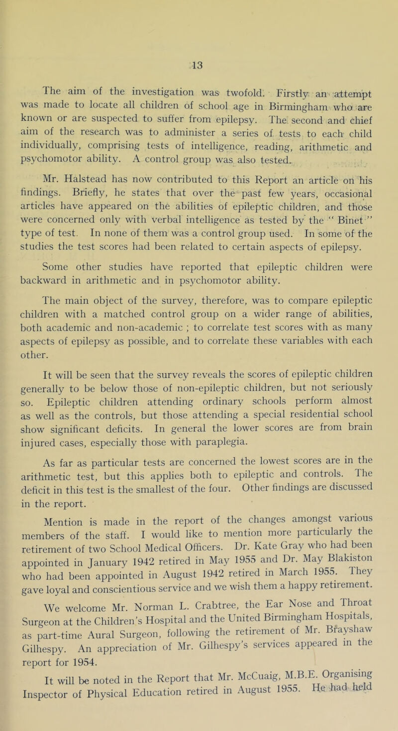 The aim of the investigation was twofold. Firstly an :a'ttempt was made to locate all children of school age in Birmingham who are known or are suspected to suffer from epilepsy. The. second and chief aim of the research was to administer a series of tests to each child individually, comprising tests of intelligence, reading, arithmetic and psychomotor ability. A control group was also tested. Mr. Halstead has now contributed to this Report an article on his hndings. Briefly, he states that over the • past few years, occasional articles have appeared on the abilities of epileptic children, and those were concerned only with verbal intelligence as tested by'the ‘‘ Binet ” type of test. In none of them was a control group used. In some of the studies the test scores had been related to certain aspects of epilepsy. Some other studies have reported that epileptic children were backward in arithmetic and in psychomotor ability. The main object of the survey, therefore, was to compare epileptic children with a matched control group on a wider range of abilities, both academic and non-academic ; to correlate test scores with as many aspects of epilepsy as possible, and to correlate these variables with each other. It will be seen that the survey reveals the scores of epileptic children generally to be below those of non-epileptic children, but not seriousty so. Epileptic children attending ordinary schools perform almost as well as the controls, but those attending a special residential school show significant deficits. In general the lower scores are from brain injured cases, especially those with paraplegia. As far as particular tests are concerned the lowest scores are in the arithmetic test, but this applies both to epileptic and controls. 1 he deficit in this test is the smallest of the four. Other findings are discussed in the report. Mention is made in the report of the changes amongst various members of the staff. I would like to mention more particularly the retirement of two School Medical Officers. Dr. Kate Gray who had been appointed in January 1942 retired in May 1955 and Dr. May Blakiston who had been appointed in August 1942 retired in March 1955. They gave loyal and conscientious service and we wish them a happy retirement. We welcome Mr. Norman L. Crabtree, the Ear Nose and Throat Surgeon at the Children’s Hospital and the United Birmingham Hospitals, as part-time Aural Surgeon, following the retirement of Mr. Bfayshaw Gilhespy. An appreciation of Mr. Gilhespy’s services appeared in the report for 1954. It will be noted in the Report that Mr. McCuaig, M.B.E^Oiganising Inspector ol Physical Education retired in August 1955. He bad held