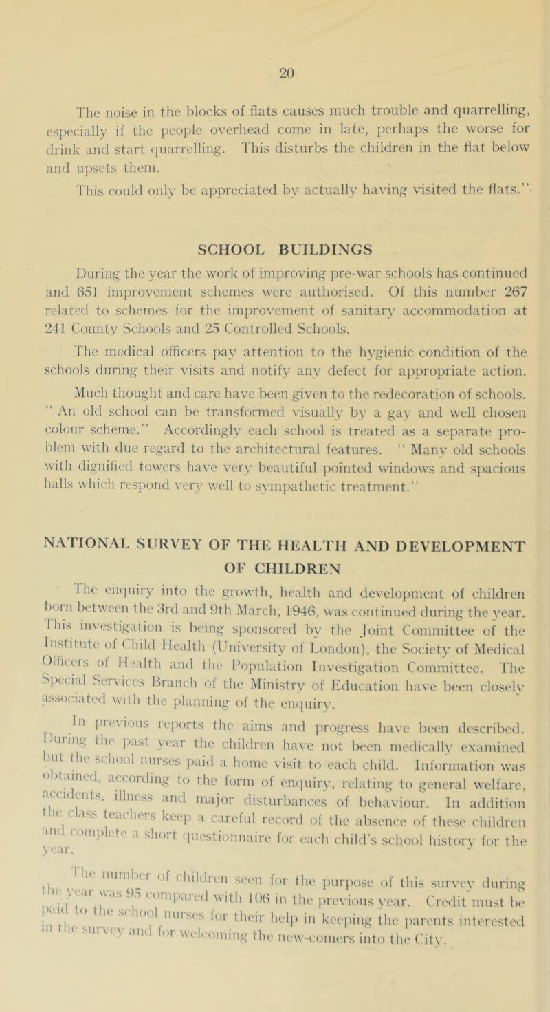 'I'he noise in the blocks of flats causes much trouble and quarrelling, especially if the i)eople overhead come in late, perhaps the worse for drink and start (piarrelling. This disturbs the children in the flat below and upsets them. This could only be a])j)reciated by actually having visited the flats.” SCHOOL BUILDINGS During the year the work of improving pre-war schools has continned and 651 improvement schemes were authorised. Of this number 267 related to schemes for the imi)rovement of sanitary accommodation at 241 County Schools and 25 Controlled Schools. The medical officers pay attention to the hygienic condition of the schools during their visits and notify any defect for appropriate action. IMucli thought and care have been given to the redecoration of schools. “ An old school can be transformed \ isually by a gay and well chosen colour scheme.” Accordingly each school is treated as a separate pro- blem with due regard to the architectural features. ” Many old schools with dignilied towers have very beautiful jiointed windows and spacious halls which respond very well to sympathetic treatment.” NATIONAL SURVEY OF THE HEALTH AND DEVELOPMENT OF CHILDREN 1 he eiupiiry into the growth, health and development of children born between the 6rd and 9th March, 1946, was continued during the year. I his in\ estigation is being sponsored by the Joint Committee of the Institute of ( hild Health (I niversity of London), the Society of Medical Oiliteis of Health and the Population Investigation Committee. The S|)(.(ial Services Branch of the Ministry of Education have been closely associated with the planning of the enipiiry. In pie\ious reports the aims and progress have been describeil. 'Uiin,., th( |ust \ ear the childn'ii have not been medically examineil >ut tlu school muses paid a home visit to each child. Information was o)taimd, according to the form of eiKpiiry, relating to general welfare, accidents, illness and majevr disturbances of behaviour. In addition the c4ass teachers keep a careful record of the absence of these children I'll I* 1 a shoit (jiiestionnaire for each child’s school history for the \far. . ^ of (liildien seem for tlu' purpose of this survey during ii ii M ^ ‘Itlb in the previous year. Crialit must be • . ' ”'”^cs foi tlu'ir lu'lp in kc'cping the parents intc'rc'stc'd tl'c survey and f„r welcoming the m>w-conuTs into the ('ity.